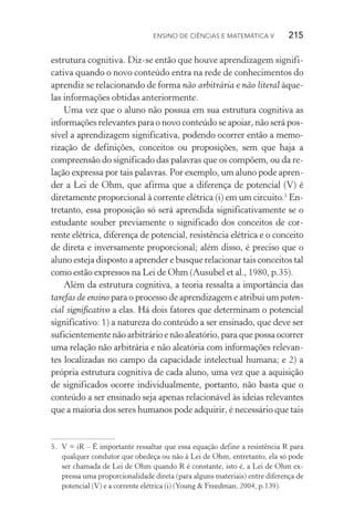 Ensino de Ciências e Matemática V   215
estrutura cognitiva. Diz­‑se então que houve aprendizagem signifi‑
cativa quando o novo conteúdo entra na rede de conhecimentos do
aprendiz se relacionando de forma não arbitrária e não literal àque‑
las informações obtidas anteriormente.
Uma vez que o aluno não possua em sua estrutura cognitiva as
informações relevantes para o novo conteúdo se apoiar, não será pos‑
sível a aprendizagem significativa, podendo ocorrer então a memo­
rização de definições, conceitos ou proposições, sem que haja a
compreensão do significado das palavras que os compõem, ou da re‑
lação expressa por tais palavras. Por exemplo, um aluno pode apren‑
der a Lei de Ohm, que afirma que a diferença de potencial (V) é
diretamente proporcional à corrente elétrica (i) em um circuito.5
En‑
tretanto, essa proposição só será aprendida significativamente se o
estudante souber previamente o significado dos conceitos de cor‑
rente elétrica, diferença de potencial, resistência elétrica e o conceito
de direta e inversamente proporcional; além disso, é preciso que o
aluno esteja disposto a aprender e busque relacionar tais conceitos tal
como estão expressos na Lei de Ohm (Ausubel et al., 1980, p.35).
Além da estrutura cognitiva, a teoria ressalta a importância das
tarefas de ensino para o processo de aprendizagem e atribui um poten‑
cial significativo a elas. Há dois fatores que determinam o potencial
significativo: 1) a natureza do conteúdo a ser ensinado, que deve ser
suficientemente não arbitrário e não aleatório, para que possa ocorrer
uma relação não arbitrária e não aleatória com informações relevan‑
tes localizadas no campo da capacidade intelectual humana; e 2) a
própria estrutura cognitiva de cada aluno, uma vez que a aquisição
de significados ocorre individualmente, portanto, não basta que o
conteúdo a ser ensinado seja apenas relacionável às ideias relevantes
que a maioria dos seres humanos pode adquirir, é necessário que tais
5.	 V = iR – É importante ressaltar que essa equação define a resistência R para
qualquer condutor que obedeça ou não à Lei de Ohm, entretanto, ela só pode
ser chamada de Lei de Ohm quando R é constante, isto é, a Lei de Ohm ex‑
pressa uma proporcionalidade direta (para alguns materiais) entre diferença de
potencial (V) e a corrente elétrica (i) (Young & Freedman, 2004, p.139).
 