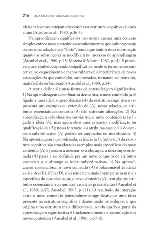 216  Ana Maria de Andrade Caldeira
ideias relevantes estejam disponíveis na estrutura cognitiva de cada
aluno (Ausubel et al., 1980, p.36­‑7).
Na aprendizagem significativa não ocorre apenas uma conexão
simplesentreonovoconteúdoeosconhecimentosqueoalunopossui;
ocorre uma relação mais “forte”, sendo que tanto a nova in­formação
quanto os subsunçores se modificam no processo de aprendizagem
(Ausubel et al., 1980, p.48; Moreira & Masini, 1982, p.13). É prová‑
vel que o conteúdo aprendido significativamente se torne menos sus‑
cetível ao esquecimento e menos vulnerável à interferência de novas
associações do que conteúdos memorizados, tornando-se, portanto,
maisfácildeserlembrado(Ausubel etal., 1980, p.54).
A teoria define algumas formas de aprendizagem significativa.
1) Na aprendizagem subordinativa derivativa, o novo conteúdo (a) é
ligado a uma ideia superordenada (A) da estrutura cognitiva e re‑
presenta um exemplo ou extensão de (A); nessa relação, os atri‑
butos essenciais do conceito (A) não sofreram alterações. 2) Na
aprendizagem subordinativa correlativa, o novo conteúdo (a) é li‑
gado à ideia (A), mas agora ele é uma extensão, modificação ou
qualificação de (A); nessa interação, os atributos essenciais do con‑
ceito subordinativo (A) podem ser ampliados ou modificados. 3)
Na aprendizagem superordenada, as ideias (a1), (a2) e (a3) da estru‑
tura cognitiva são consideradas exemplos mais específicos do novo
conteúdo (A) e passam a associar­‑se a ele; aqui, a ideia superorde‑
nada (A) passa a ser definida por um novo conjunto de atributos
essenciais que abrange as ideias subordinativas. 4) Na aprendi‑
zagem combinatória, o novo conteúdo (A) é relacionável às ideias
existentes (B), (C) e (D), mas não é nem mais abrangente nem mais
específico do que elas; aqui, o novo conteúdo (A) tem alguns atri‑
butos essenciais em comum com as ideias preexistentes (Ausubel et
al., 1980, p.57; Ausubel, 2003, p.111). O resultado da interação
entre o novo conteúdo potencialmente significativo e uma ideia
presente na estrutura cognitiva é denominado assimilação, o que
origina uma estrutura mais diferenciada, sendo que boa parte da
aprendizagem significativa é fundamentalmente a assimilação dos
novos conteúdos (Ausubel et al., 1980, p.57­‑8).
 