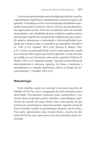 Ensino de Ciências e Matemática V   217
A teoria em questão propõe uma estratégia para facilitar e auxiliar
a aprendizagem significativa, manipulando a estrutura cog­nitiva do
aprendiz. A estratégia envolve o uso de materiais introdutórios apro‑
priados mais gerais e inclusivos, claros e estáveis, que são denomina‑
dos organizadores prévios. Estes são introduzidos antes do conteúdo
programático, com a finalidade de gerar condições cognitivas para a
aprendizagem significativa, propiciando condições para que o apren‑
diz adquira subsunçores e aumentando a discriminabilidade entre
aquilo que o aluno já sabe e o conteúdo a ser aprendido (Ausubel et
al., 1980, p.143; Ausubel, 2003, p.66; Moreira & Masini, 1982,
p.11). Assim, sua principal função é servir como ponte entre aquilo
que o aluno já sabe e aquilo que ele deve aprender, ou seja, são úteis
na medida em que funcionam como pontes cognitivas (Moreira &
Masini, 1982, p.12). Segundo Ausubel, “quando se tenta influenciar
intencionalmente a estrutura cognitiva, de forma a maximizar a
aprendizagem e a retenção significativa, está­‑se no âmago do pro‑
cesso educativo” (Ausubel, 2003, p.62).
Metodologia
Neste trabalho, vamos nos restringir a um ponto específico do
trabalho de Du Fay, isto é, a proposição dos dois princípios para a
eletricidade. Procuraremos evidenciar quais características e ele‑
mentos dessa proposição podem subsidiar a aprendizagem signi­
ficativa do conceito de carga elétrica, bem como apontar de que
maneira tais características e elementos podem, segundo a teoria de
David Ausubel, auxiliar na aprendizagem daquele conceito físico.
Para tanto, apresentamos duas citações diretas, excertos de dois
textos de Du Fay, que expressam os seus dois princípios para a ele‑
tricidade.
 