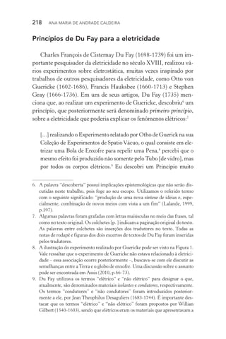 218  Ana Maria de Andrade Caldeira
Princípios de Du Fay para a eletricidade
Charles François de Cisternay Du Fay (1698­‑1739) foi um im‑
portante pesquisador da eletricidade no século XVIII, realizou vá‑
rios experimentos sobre eletrostática, muitas vezes inspirado por
trabalhos de outros pesquisadores da eletricidade, como Otto von
Guericke (1602­‑1686), Francis Hauksbee (1660­‑1713) e Stephen
Gray (1666­‑1736). Em um de seus artigos, Du Fay (1735) men‑
ciona que, ao realizar um experimento de Guericke, descobriu6
um
princípio, que posteriormente será denominado primeiro princípio,
sobre a eletricidade que poderia explicar os fenômenos elétricos:7
[...] realizando o Experimento relatado por Otho de Guerick na sua
Coleção de Experimentos de SpatioVácuo, o qual consiste em ele‑
trizar uma Bola de Enxofre para repelir uma Pena,8
percebi que o
mesmo efeito foi produzido não somente peloTubo [de vidro], mas
por todos os corpos elétricos.9
Eu descobri um Princípio muito
6.	 A palavra “descoberta” possui implicações epistemológicas que não serão dis‑
cutidas neste trabalho, pois foge ao seu escopo. Utilizamos o referido termo
com o seguinte significado: “produção de uma nova síntese de ideias e, espe‑
cialmente, combinação de novos meios com vista a um fim” (Lalande, 1999,
p.597).
7.	 Algumas palavras foram grafadas com letras maiúsculas no meio das frases, tal
como no texto original. Os colchetes [p. ] indicam a paginação original do texto.
As palavras entre colchetes são inserções dos tradutores no texto. Todas as
notas de rodapé e figuras dos dois excertos de textos de Du Fay foram inseridas
pelos tradutores.
8.	 A ilustração do experimento realizado por Guericke pode ser visto na Figura 1.
Vale ressaltar que o experimento de Guericke não estava relacionado à eletrici‑
dade – essa associação ocorre posteriormente –, buscava­‑se com ele discutir as
semelhanças entre a Terra e o globo de enxofre. Uma discussão sobre o assunto
pode ser encontrada em Assis (2010, p.66­‑73).
9.	 Du Fay utilizava os termos “elétrico” e “não elétrico” para designar o que,
atualmente, são denominados materiais isolantes e condutores, respectivamente.
Os termos “condutores” e “não condutores” foram introduzidos posterior‑
mente a ele, por Jean Theophilus Desaguliers (1683­‑1744). É importante des‑
tacar que os termos “elétrico” e “não elétrico” foram propostos por Willian
Gilbert (1540­‑1603), sendo que elétricos eram os materiais que apresentavam a
 