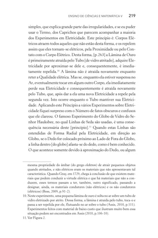 Ensino de Ciências e Matemática V   219
simples, que explica grande parte das irregularidades, e se eu puder
usar o Termo, dos Caprichos que parecem acompanhar a maioria
dos Experimentos em Eletricidade. Este princípio é: Corpos Elé‑
tricos atraem todos aqueles que não estão desta forma, e os repelem
assim que eles tornam­‑se elétricos, pela Proximidade ou pelo Con‑
tato com o Corpo Elétrico. Desta forma, [p.263] a Lâmina de Ouro
é primeiramente atraída pelo Tubo [de vidro atritado], adquire Ele‑
tricidade por aproximar­‑se dele e, consequentemente, é ime­dia­
tamente repelida.10
A lâmina não é atraída novamente enquanto
reter a Qualidade elétrica. Mas se, enquanto ela estiver suspensa no
Ar, eventualmente tocar em algum outro Corpo, ela imediatamente
perde sua Eletricidade e consequentemente é atraída novamente
pelo Tubo, que, após dar a ela uma nova Eletricidade a repele pela
segunda vez. Isto ocorre enquanto o Tubo mantiver sua Eletrici‑
dade. Aplicando este Princípio a vários Experimentos sobre Eletri‑
cidade fiquei surpreso com o Número de fatos obscuros e confusos
que ele clareou. O famoso Experimento do Globo de Vidro do Se‑
nhor Hauksbee, no qual Linhas de Seda são usadas, é uma conse‑
quência necessária deste [princípio].11
Quando estas Linhas são
estendidas de Forma Radial pela Eletricidade, em direção ao
Globo, se o Dedo for colocado próximo ao Lado de Fora do Globo,
a linha dentro [do globo] afasta­‑se do dedo, como é bem conhecido.
O que acontece somente devido à aproximação do Dedo, ou algum
mesma propriedade do âmbar (do grego elektron) de atrair pequenos objetos
quando atritados, e não elétricos eram os materiais que não apresentavam tal
característica. Quando Gray, em 1729, chega à conclusão de que existem mate‑
riais que podem conduzir a virtude elétrica e que há materiais que não a con‑
duzem, esses termos passam a ter, também, outro significado, passando a
designar, ainda, os materiais condutores (não elétricos) e os não condutores
(elétricos) (Boss, 2009, p.91­‑2).
10.	Neste experimento, uma pequena lâmina de ouro é solta no ar sobre um tubo de
vidro eletrizado por atrito. Dessa forma, a lâmina é atraída pelo tubo, toca­‑o e
passa a ser repelida por ele, flutuando no ar sobre o tubo (Assis, 2010, p.111).
Experimentos feitos com material de baixo custo que ilustram muito bem essa
situação podem ser encontrados em Assis (2010, p.106­‑10).
11.	Ver Figura 2.
 