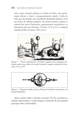 220  Ana Maria de Andrade Caldeira
outro corpo colocado próximo ao Globo de Vidro, esta aproxi‑
mação eletriza o corpo, e consequentemente repele a Linha de
Seda, que são dotadas com semelhante Qualidade [elétrica]. Com
um Pouco de reflexão podemos, da mesma maneira, explicar a
maioria dos outros Fenômenos, aparentemente inexplicáveis, se
atentarmos para este Princípio. (Du Fay, 1735, p.262­‑3, tradução
extraída de Boss & Caluzi, 2007, p.642)
Figura 1 – Neste experimento, Guericke mantém uma penugem flu­
tuan­do sobre uma esfera de enxofre atritada. Imagem extraída de Gue‑
ricke, 1672, p.129.
Figura 2 – Esquema obtido do livro Physical­‑mechanical experiments, de
Francis Hauksbee.
Após concluir sobre o primeiro princípio, Du Fay continuou a
realizar experimentos, e então chegou à conclusão de um segundo
princípio sobre a eletricidade:
 