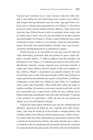 Ensino de Ciências e Matemática V   221
Comecei por sustentar no ar, com o mesmo tubo [de vidro atri‑
tado], duas folhas de ouro [eletrizadas pelo contato com o tubo] e
elas sempre ficavam distantes uma da outra, seja qual fosse o es‑
forço que eu fizesse para aproximá­‑las (ver Figura 3). Isto devia
acontecer assim porque ambas estavam elétricas. Mas, assim que
uma das duas [folhas] tocava a mão ou qualquer outro corpo, elas
se uniam uma à outra, uma vez que uma delas foi tocada e perdeu
sua eletricidade (ver Figura 4). Então, a outra [folha de ouro, ainda
eletrizada,] a atrai e tende a ir a sua direção.Tudo isso está perfeita‑
mente de acordo com minha hipótese [inicial], mas o que me des‑
concertou prodigiosamente foi a experiência a seguir.
Tendo elevado ao ar uma folha de ouro por meio do tubo [de
vidro eletrizado], aproximei dela um pedaço de goma copal atri‑
tado e tornado elétrico. A folha se aplicou nele [foi atraída] e ali
permaneceu (ver Figura 5). Confesso que esperava um efeito com‑
pletamente contrário, porque segundo meu raciocínio [inicial], a
copal, que estava elétrica, deveria repelir a folha que também es‑
tava elétrica. Repeti a experiência um grande número de vezes
acreditando que eu não tinha apresentado à folha [que flutuava] a
região que havia sido atritado [na copal], e desta forma, [a folha] se
comportava como faria em relação ao meu dedo ou a qualquer
outro corpo [não eletrizado]. Mas, tendo feito sobre ela todas as
minhas medidas, de maneira a não restar nenhuma dúvida, me dei
por convencido que a copal atraía a folha de ouro, embora ela [a
folha] tenha sido repelida pelo tubo [de vidro eletrizado]. A mesma
coisa acontecia ao aproximar a folha de ouro de um pedaço de
âmbar ou de cera da Espanha atritada.
Depois de várias outras tentativas que não me satisfizeram em
absoluto, aproximei da folha de ouro repelida pelo tubo [eletri‑
zado], uma bola de cristal de rocha atritada e tornada elétrica. Ela
[a bola] repeliu essa folha da mesma maneira que o tubo o fizera.
Um outro tubo [de vidro eletrizado] que apresentei à mesma folha
a repeliu da mesma forma. Enfim, não pude duvidar que o vidro e
o cristal de rocha se comportam precisamente de maneira contrária
ao comportamento da goma copal, do âmbar e da cera da Espanha.
 