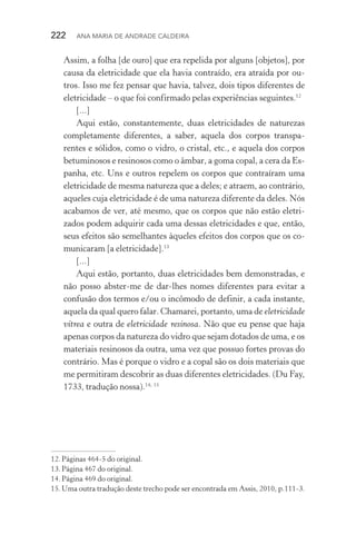 222  Ana Maria de Andrade Caldeira
Assim, a folha [de ouro] que era repelida por alguns [objetos], por
causa da eletricidade que ela havia contraído, era atraída por ou‑
tros. Isso me fez pensar que havia, talvez, dois tipos diferentes de
eletricidade – o que foi confirmado pelas experiências seguintes.12
[...]
Aqui estão, constantemente, duas eletricidades de naturezas
completamente diferentes, a saber, aquela dos corpos transpa‑
rentes e sólidos, como o vidro, o cristal, etc., e aquela dos corpos
betuminosos e resinosos como o âmbar, a goma copal, a cera da Es‑
panha, etc. Uns e outros repelem os corpos que contraíram uma
eletricidade de mesma natureza que a deles; e atraem, ao contrário,
aqueles cuja eletricidade é de uma natureza diferente da deles. Nós
acabamos de ver, até mesmo, que os corpos que não estão eletri‑
zados podem adquirir cada uma dessas eletricidades e que, então,
seus efeitos são semelhantes àqueles efeitos dos corpos que os co‑
municaram [a eletricidade].13
[...]
Aqui estão, portanto, duas eletricidades bem demonstradas, e
não posso abster­‑me de dar­‑lhes nomes diferentes para evitar a
confusão dos termos e/ou o incômodo de definir, a cada instante,
aquela da qual quero falar. Chamarei, portanto, uma de eletricidade
vítrea e outra de eletricidade resinosa. Não que eu pense que haja
apenas corpos da natureza do vidro que sejam dotados de uma, e os
materiais resinosos da outra, uma vez que possuo fortes provas do
contrário. Mas é porque o vidro e a copal são os dois materiais que
me permitiram descobrir as duas diferentes eletricidades. (Du Fay,
1733, tradução nossa).14; 15
12.	Páginas 464­‑5 do original.
13.	Página 467 do original.
14.	Página 469 do original.
15.	Uma outra tradução deste trecho pode ser encontrada em Assis, 2010, p.111­‑3.
 