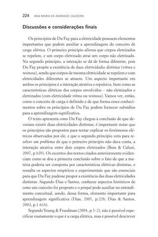 224  Ana Maria de Andrade Caldeira
Discussões e considerações finais
Os princípios de Du Fay para a eletricidade possuem elementos
importantes que podem auxiliar a aprendizagem do conceito de
carga elétrica. O primeiro princípio afirma que corpos eletrizados
se repelem, e um corpo eletrizado atrai um corpo não eletrizado.
No segundo princípio, a interação se dá de forma diferente, pois
Du Fay propõe a existência de duas eletricidades distintas (vítrea e
resinosa), sendo que corpos de mesma eletricidade se repelem e com
eletricidades diferentes se atraem. Um aspecto importante em
ambos os princípios é a interação atrativa e repulsiva, bem como as
características elétricas dos corpos envolvidos – não eletrizados e
eletrizados (com eletricidade vítrea ou resinosa). Vamos ver, então,
como o conceito de carga é definido e de que forma esses conheci‑
mentos sobre os princípios de Du Fay podem fornecer subsídios
para a aprendizagem significativa.
O texto apresenta como Du Fay chegou à conclusão de que de‑
veriam existir duas eletricidades distintas; é importante notar que
os princípios são propostos para tentar explicar os fenômenos elé‑
tricos observados por ele, e que o segundo princípio vem para re‑
solver um problema de que o primeiro princípio não dava conta, a
interação atrativa entre dois corpos eletrizados (Boss & Caluzi,
2007, p.639). Os excertos dos textos citados anteriormente eviden‑
ciam como se deu a primeira conclusão sobre o fato de que a ma‑
téria poderia ser composta por características elétricas distintas, e
ressalta os aspectos empíricos e experimentais que são essenciais
para que Du Fay pudesse propor a existência das duas eletricidades
distintas. Segundo Dias e Santos, conhecer aspectos históricos de
como um conceito foi proposto e o porquê pode auxiliar no entendi‑
mento conceitual, sendo, dessa forma, elemento importante para
aprendizagem significativa (Dias, 2001, p.226; Dias & Santos,
2003, p.1.616).
SegundoYoung & Freedman (2004, p.1­‑2), não é possível espe‑
cificar exatamente o que é a carga elétrica, mas é possível descrever
 