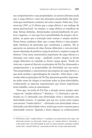 Ensino de Ciências e Matemática V   225
seu comportamento e suas propriedades; os autores afirmam ainda
que a carga elétrica é uma das principais propriedades das partí‑
culas que constituem a matéria, tal como a massa. Sobre isso, Nus‑
senzveig (2001, p.3) afirma que a carga elétrica é um análogo da
massa gravitacional, no entanto, a carga elétrica se manifesta de
duas formas distintas, denominadas convencionalmente de posi‑
tiva e negativa, e é isto que leva à possibilidade da atração e da re‑
pulsão, ao passo que a interação entre massas é sempre atrativa.
Dessa forma, podemos dizer que a carga elétrica é uma proprie‑
dade intrínseca de partículas que constituem a matéria. Ela se
apresenta na natureza de duas formas diferentes e convencional‑
mente chamadas de positiva (carga do próton) e negativa (carga do
elétron). Uma outra característica importante da carga elétrica é a
interação com outra carga – podendo ocorrer atração se forem
cargas diferentes ou repulsão se forem cargas iguais. Tendo em
vista isso, é possível discutir os princípios de Du Fay destacando o
comportamento e as propriedades da eletricidade em sua teoria.
Tais propriedades e características são próprias da carga elétrica, o
que pode auxiliar a aprendizagem do conceito. Além disso, a dis‑
cussão sobre os princípios de Du Fay apresenta questões importan­
­tes sobre como ele chegou à conclusão sobre as duas ele­tricidades,
evidenciando os aspectos experimentais que foram importantes
neste trabalho, como já comentamos.
Note que, na teoria de Du Fay, a atração ocorre sempre entre
corpos em “estados elétricos”16
distintos – (1) eletrizado e não ele‑
trizado ou (2) eletrizado com eletricidade vítrea e eletrizado com
eletricidade resinosa. A repulsão, por sua vez, ocorre entre corpos
com mesmo “estado elétrico” – eletrizado com eletricidade vítrea e
eletrizado com eletricidade vítrea, sendo que ocorre o mesmo para a
eletricidade resinosa. Quando o aluno adquire os conhecimentos
16.	Definimos como “estado elétrico” a condição (ou característica) do corpo: não
eletrizado (neutro) ou eletrizado. Sendo que, no “estado elétrico” eletrizado, o
corpo pode estar com eletricidade de uma ou outra natureza, portanto, podem
existir dois “estados elétricos” associados ao fato de o corpo estar eletrizado.
 
