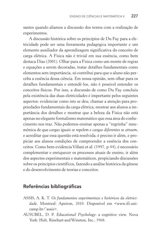 Ensino de Ciências e Matemática V   227
santes quando aliamos a discussão dos textos com a realização de
experimentos.
A discussão histórica sobre os princípios de Du Fay para a ele‑
tricidade pode ser uma ferramenta pedagógica importante e um
elemento auxiliador da aprendizagem significativa do conceito de
carga elétrica. A Física não é trivial em sua essência, como bem
destaca Dias (2001). Olhar para a Física como um monte de regras
e equações a serem decoradas, tratar detalhes fundamentais como
elementos sem importância, só contribui para que o aluno não per‑
ceba a essência dessa ciência. Em nossa opinião, sem olhar para os
detalhes fundamentais e entendê­‑los, não é possível entender os
conceitos físicos. Por isso, a discussão de como Du Fay concluiu
pela existência das duas eletricidades é importante pelos seguintes
aspectos: evidenciar como isto se deu; chamar a atenção para pro‑
priedades fundamentais da carga elétrica; mostrar aos alunos a im‑
portância dos detalhes e mostrar que a beleza da Física não está
apenas no elegante formalismo matemático que essa área do conhe‑
cimento nos traz. Não podemos ensinar apenas a “regrinha” mne‑
mônica de que cargas iguais se repelem e cargas diferentes se atraem,
e acreditar que essa questão está resolvida; é preciso ir além, e pro‑
piciar aos alunos condições de compreender a essência dos con‑
ceitos. Como bem evidenciaVillani et al. (1997, p.44), é necessário
complementar e enriquecer os processos atuais de ensino, ir além
dos aspectos experimentais e matemáticos, propiciando discussões
sobre os princípios científicos, fazendo a análise histórica da gênese
e do desenvolvimento de teorias e conceitos.
Referências bibliográficas
ASSIS, A. K. T. Os fundamentos experimentais e históricos da eletrici‑
dade. Montreal: Apeiron, 2010. Disponível em <www.ifi.uni‑
camp.br/˜assis>.
AUSUBEL, D. P. Educational Psychology: a cognitive view. Nova
York: Holt, Rinehart andWinston, Inc., 1968.
 