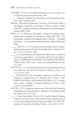 228  Ana Maria de Andrade Caldeira
AUSUBEL, D. P. et al. Psicologia Educacional. Trad. Eva Nick et al.
2.ed. Rio de Janeiro: Interamericana, 1980.
_____. Aquisição e retenção de conhecimentos: uma perspectiva cogni‑
tiva. Lisboa: Paralelo, 2003.
BRASIL. Ministério da Educação. Secretaria de Educação Média e
Tecnológica. Parâmetros Curriculares Nacionais: Ensino Médio
(Parte III – Ciências da Natureza, Matemática e suasTecnologias).
Brasília: MEC, 2000.
BOSS, S. L. B. Ensino de eletrostática: a história da ciência contri‑
buindo para a aquisição de subsunçores. Bauru­‑SP, 2009. 136f.
Dissertação (mestrado em Educação para a Ciência) – Faculdade
de Ciências – Universidade Estadual Paulista “Júlio de Mesquita
Filho”.
_____, CALUZI, J. J. Os conceitos de eletricidade vítrea e eletrici‑
dade resinosa segundo Du Fay. Revista Brasileira de Ensino de Fí‑
sica, v.29, n.4, p.635­‑44, 2007.
_____ et al. Contribuições da História da Ciência para o ensino do
conceito de carga elétrica – os princípios de Du Fay para eletrici‑
dade. In: SIMPÓSIO NACIONAL DE ENSINO DE FÍSICA,
XVIII. Vitória, 2009. Anais... Vitória: Sociedade Brasileira de Fí‑
sica, 2009.
DIAS, P. M. C. A (im)pertinência da história ao aprendizado da Física
(um estudo de caso). Revista Brasileira de Ensino de Física, v.23,
n.2, p.226­‑35, 2001.
_____, SANTOS, W. M. S. O passado, o presente e o cotidiano: uma
tentativa de ensinar Física. In: NILSON, M. D. (Org.). SIM‑
PÓSIO NACIONAL DE ENSINO DE FÍSICA, XV. Curitiba,
2003. Anais... Curitiba: Sociedade Brasileira de Física, 2003.
p.1615­‑23. (CD­‑ROM).
DU FAY, C. F. C. Quatrième mémoire sur l’électricité: de l’attraction
& répulsion des corps électriques. Mémoires de l’Académie Royale
des Sciences, p.457­‑76, 1733.
_____. A letter from Mons. Du Fay, F. R. S. and the Royal Academy
of Sciences at Paris, to his Grace Charles Duke of Richmond and
Lenox, concerning Electricity.Trad. para o francêsT. S. MD. Phi‑
losophical Transactions of the Royal Society, v.38, p.258­‑66, 1735.
 