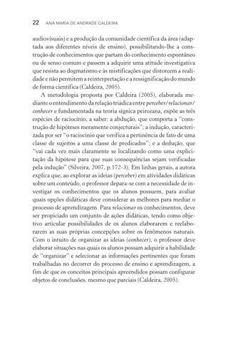 22  Ana Maria de Andrade Caldeira
audiovisuais) e a produção da comunidade científica da área (adap‑
tada aos diferentes níveis de ensino), possibilitando­‑lhe a cons‑
trução de conhecimentos que partam do conhecimento espontâneo
ou de senso comum e passem a adquirir uma atitude investigativa
que resista ao dogmatismo e às mistificações que distorcem a reali‑
dade e não permitem a reinterpretação e a ressignificação do mundo
de forma científica (Caldeira, 2005).
A metodologia proposta por Caldeira (2005), elaborada me‑
diante o entendimento da relação triádica entre perceber/relacionar/
conhecer e fundamentada na teoria sígnica peirceana, expõe as três
espécies de raciocínio, a saber: a abdução, que comporta a “cons‑
trução de hipóteses meramente conjecturais”; a indução, caracteri‑
zada por ser “o raciocínio que verifica a pertinência de fato de uma
classe de sujeitos a uma classe de predicados”; e a dedução, que
“vai cada vez mais claramente se localizando como uma explici‑
tação da hipótese para que suas consequências sejam verificadas
pela indução” (Silveira, 2007, p.172­‑3). Em linhas gerais, a autora
explica que, ao explorar as ideias (perceber) em atividades didáticas
sobre um conteúdo, o professor depara­‑se com a necessidade de in‑
vestigar os conhecimentos que os alunos possuem, para avaliar
quais opções didáticas deve considerar as melhores para mediar o
processo de aprendizagem. Para relacionar os conhecimentos, deve
ser propiciado um conjunto de ações didáticas, tendo como obje‑
tivo articular possibilidades de os alunos elaborarem e reelabo‑
rarem as suas próprias concepções sobre os fenômenos naturais.
Com o intuito de organizar as ideias (conhecer), o professor deve
elaborar situações nas quais os alunos possam adquirir a habilidade
de “organizar” e selecionar as informações pertinentes que foram
trabalhadas no decorrer do processo de ensino e aprendizagem, a
fim de que os conceitos principais apreendidos possam configurar
objetos de conclusões, mesmo que parciais (Caldeira, 2005).
 