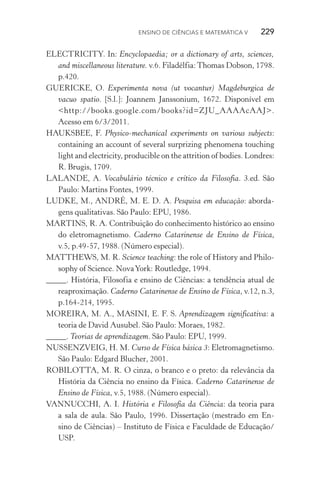 Ensino de Ciências e Matemática V   229
ELECTRICITY. In: Encyclopaedia; or a dictionary of arts, sciences,
and miscellaneous literature. v.6. Filadélfia:Thomas Dobson, 1798.
p.420.
GUERICKE, O. Experimenta nova (ut vocantur) Magdeburgica de
vacuo spatio. [S.l.]: Joannem Janssonium, 1672. Disponível em
<http://books.google.com/books?id=ZJU_AAAAcAAJ>.
Acesso em 6/3/2011.
HAUKSBEE, F. Physico­‑mechanical experiments on various subjects:
containing an account of several surprizing phenomena touching
light and electricity, producible on the attrition of bodies. Londres:
R. Brugis, 1709.
LALANDE, A. Vocabulário técnico e crítico da Filosofia. 3.ed. São
Paulo: Martins Fontes, 1999.
LUDKE, M., ANDRÉ, M. E. D. A. Pesquisa em educação: aborda‑
gens qualitativas. São Paulo: EPU, 1986.
MARTINS, R. A. Contribuição do conhecimento histórico ao ensino
do eletromagnetismo. Caderno Catarinense de Ensino de Física,
v.5, p.49­‑57, 1988. (Número especial).
MATTHEWS, M. R. Science teaching: the role of History and Philo‑
sophy of Science. NovaYork: Routledge, 1994.
_____. História, Filosofia e ensino de Ciências: a tendência atual de
reaproximação. Caderno Catarinense de Ensino de Física, v.12, n.3,
p.164­‑214, 1995.
MOREIRA, M. A., MASINI, E. F. S. Aprendizagem significativa: a
teoria de David Ausubel. São Paulo: Moraes, 1982.
_____. Teorias de aprendizagem. São Paulo: EPU, 1999.
NUSSENZVEIG, H. M. Curso de Física básica 3: Eletromagnetismo.
São Paulo: Edgard Blucher, 2001.
ROBILOTTA, M. R. O cinza, o branco e o preto: da relevância da
História da Ciência no ensino da Física. Caderno Catarinense de
Ensino de Física, v.5, 1988. (Número especial).
VANNUCCHI, A. I. História e Filosofia da Ciência: da teoria para
a sala de aula. São Paulo, 1996. Dissertação (mestrado em En‑
sino de Ciências) – Instituto de Física e Faculdade de Educação/
USP.
 