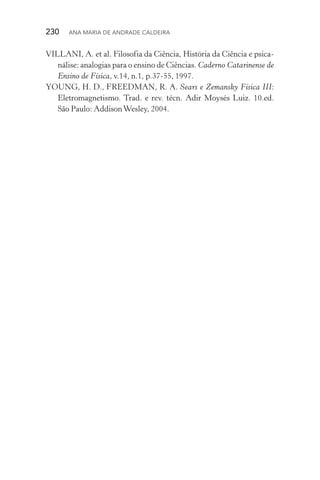 230  Ana Maria de Andrade Caldeira
VILLANI, A. et al. Filosofia da Ciência, História da Ciência e psica‑
nálise: analogias para o ensino de Ciências. Caderno Catarinense de
Ensino de Física, v.14, n.1, p.37­‑55, 1997.
YOUNG, H. D., FREEDMAN, R. A. Sears e Zemansky Física III:
Eletromagnetismo. Trad. e rev. técn. Adir Moysés Luiz. 10.ed.
São Paulo: AddisonWesley, 2004.
 