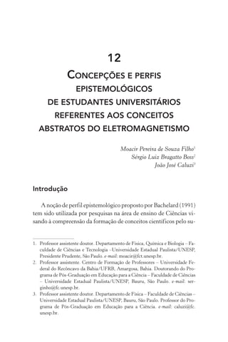 12
Concepções e perfis
epistemológicos
de estudantes universitários
referentes aos conceitos
abstratos do eletromagnetismo
Moacir Pereira de Souza Filho1
Sérgio Luiz Bragatto Boss2
João José Caluzi3
Introdução
A noção de perfil epistemológico proposto por Bachelard (1991)
tem sido utilizada por pesquisas na área de ensino de Ciências vi‑
sando à compreensão da formação de conceitos científicos pelo su‑
1.	 Professor assistente doutor. Departamento de Física, Química e Biologia – Fa‑
culdade de Ciências e Tecnologia –Universidade Estadual Paulista/UNESP,
Presidente Prudente, São Paulo. e­‑mail: moacir@fct.unesp.br.
2.	 Professor assistente. Centro de Formação de Professores – Universidade Fe‑
deral do Recôncavo da Bahia/UFRB, Amargosa, Bahia. Doutorando do Pro‑
grama de Pós­‑Graduação em Educação para a Ciência – Faculdade de Ciências
– Universidade Estadual Paulista/UNESP, Bauru, São Paulo. e­‑mail: ser‑
ginho@fc.unesp.br.
3.	 Professor assistente doutor. Departamento de Física – Faculdade de Ciências –
Universidade Estadual Paulista/UNESP, Bauru, São Paulo. Professor do Pro‑
grama de Pós­‑Graduação em Educação para a Ciência. e­‑mail: caluzi@fc.
unesp.br.
 