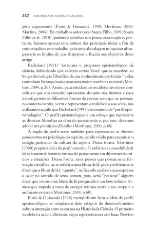 232  Ana Maria de Andrade Caldeira
jeito cognoscente (Furió & Guisasola, 1998; Mortimer, 2000;
Martins, 2004). Em trabalhos anteriores (Souza Filho, 2009; Souza
Filho et al. 2010), pudemos detalhar um pouco essa noção e, por‑
tanto, faremos apenas uma síntese das principais ideias a fim de
contextualizar este trabalho, pois uma abordagem minuciosa ultra‑
passaria os limites de que dispomos e fugiria aos objetivos deste
artigo.
Bachelard (1991) “estrutura o progresso epistemológico da
ciência, defendendo que existem certas ‘fases’ que se sucedem ao
longo da evolução filosófica de um conhecimento particular” e elas
caminham hierarquizadas para uma maior coerência racional (Mar‑
tins, 2004, p.26). Assim, para estudarmos os diferentes níveis con‑
ceituais que um conceito apresentou durante sua história e para
investigarmos as diferentes formas de pensar com que as pessoas,
no contexto escolar, veem e representam a realidade a sua volta, nós
utilizamos aquilo que Bachelard (1991) denominou de “perfil epis‑
temológico”. O perfil epistemológico é um esboço que representa
as diversas filosofias na obra do pensamento e, por isso, devemos
adotar um pluralismo filosófico (Mortimer, 2000, p.68).
A noção de perfil serve também para representar os diversos
pensamentos na psicologia do espírito, sendo válido para examinar o
estágio particular da cultura do sujeito. Dessa forma, Mortimer
(2000) propôs a ideia de perfil conceitual e enfatizou a possibilidade
de se usarem diferentes formas de pensamento em diferentes domí‑
nios e situações. Dessa forma, uma pessoa que possua uma for‑
mação científica, ao se referir a uma blusa de lã, pode perfeitamente
dizer que a blusa de lã é “quente”, utilizando a palavra que expressa
o calor no sentido de senso comum, pois, seria “pedante” alguém
dizer que vestiu uma blusa de lã porque ela é um bom isolante tér‑
mico que impede a troca de energia térmica entre o seu corpo e o
ambiente externo (Mortimer, 2000, p.60).
Furió & Guisasola (1998) exemplificam bem a ideia de perfil
epistemológico ao estudarem dois estágios de desenvolvimento
sobre a interação entre os corpos na História da Ciência. O primeiro
modelo é a ação a distância, cujos representantes são Isaac Newton
 