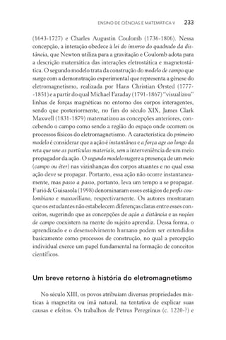 Ensino de Ciências e Matemática V   233
(1643­‑1727) e Charles Augustin Coulomb (1736­‑1806). Nessa
concepção, a interação obedece à lei do inverso do quadrado da dis‑
tância, que Newton utiliza para a gravitação e Coulomb adota para
a descrição matemática das interações eletrostática e magnetostá‑
tica. O segundo modelo trata da construção do modelo de campo que
surge com a demonstração experimental que representa a gênese do
eletromagnetismo, realizada por Hans Christian Ørsted (1777­
‑1851) e a partir do qual Michael Faraday (1791­‑1867) “visualizou”
linhas de forças magnéticas no entorno dos corpos interagentes,
sendo que posteriormente, no fim do século XIX, James Clark
Max­well (1831­‑1879) matematizou as concepções anteriores, con‑
cebendo o campo como sendo a região do espaço onde ocorrem os
processos físicos do eletromagnetismo. A característica do primeiro
modelo é considerar que a ação é instantânea e a força age ao longo da
reta que une as partículas materiais, sem a interveniência de um meio
propagador da ação. O segundo modelo sugere a presença de um meio
(campo ou éter) nas vizinhanças dos corpos atuantes e no qual essa
ação deve se propagar. Portanto, essa ação não ocorre instantanea‑
mente, mas passo a passo, portanto, leva um tempo a se propagar.
Furió & Guisasola (1998) denominaram esses estágios de perfis cou‑
lombiano e maxwelliano, respectivamente. Os autores mostraram
que os estudantes não estabelecem diferenças claras entre esses con‑
ceitos, sugerindo que as concepções de ação a distância e as noções
de campo coexistem na mente do sujeito aprendiz. Dessa forma, o
aprendizado e o desenvolvimento humano podem ser entendidos
basicamente como processos de construção, no qual a percepção
individual exerce um papel fundamental na formação de conceitos
científicos.
Um breve retorno à história do eletromagnetismo
No século XIII, os povos atribuíam diversas propriedades mís‑
ticas à magnetita ou ímã natural, na tentativa de explicar suas
causas e efeitos. Os trabalhos de Petrus Peregrinus (c. 1220­‑?) e
 