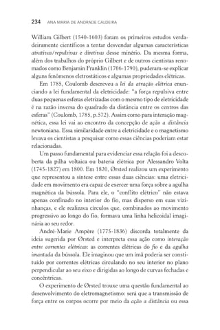 234  Ana Maria de Andrade Caldeira
William Gilbert (1540­‑1603) foram os primeiros estudos verda‑
deiramente científicos a tentar desvendar algumas características
atrativas/repulsivas e diretivas desse minério. Da mesma forma,
além dos trabalhos do próprio Gilbert e de outros cientistas reno‑
mados como Benjamin Franklin (1706­‑1790), puderam­‑se explicar
alguns fenômenos eletrostáticos e algumas propriedades elétricas.
Em 1785, Coulomb descreveu a lei da atração elétrica enun‑
ciando a lei fundamental da eletricidade: “a força repulsiva entre
duas pequenas esferas eletrizadas com o mesmo tipo de eletricidade
é na razão inversa do quadrado da distância entre os centros das
esferas” (Coulomb, 1785, p.572). Assim como para interação mag‑
nética, essa lei vai ao encontro da concepção de ação a distância
newtoniana. Essa similaridade entre a eletricidade e o magnetismo
levava os cientistas a pesquisar como essas ciências poderiam estar
relacionadas.
Um passo fundamental para evidenciar essa relação foi a desco‑
berta da pilha voltaica ou bateria elétrica por Alessandro Volta
(1745­‑1827) em 1800. Em 1820, Ørsted realizou um experimento
que representou a síntese entre essas duas ciências: uma eletrici‑
dade em movimento era capaz de exercer uma força sobre a agulha
magnética da bússola. Para ele, o “conflito elétrico” não estava
apenas confinado no interior do fio, mas disperso em suas vizi‑
nhanças, e ele realizava círculos que, combinados ao movimento
progressivo ao longo do fio, formava uma linha helicoidal imagi‑
nária ao seu redor.
André­‑Marie Ampère (1775­‑1836) discorda totalmente da
ideia sugerida por Ørsted e interpreta essa ação como interação
entre correntes elétricas: as correntes elétricas do fio e da agulha
imantada da bússola. Ele imaginou que um ímã poderia ser consti‑
tuído por correntes elétricas circulando no seu interior no plano
perpendicular ao seu eixo e dirigidas ao longo de curvas fechadas e
concêntricas.
O experimento de Ørsted trouxe uma questão fundamental ao
desenvolvimento do eletromagnetismo: será que a transmissão de
força entre os corpos ocorre por meio da ação a distância ou essa
 