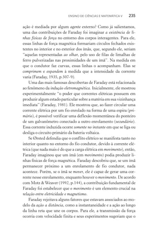 Ensino de Ciências e Matemática V   235
ação é mediada por algum agente externo? Como já salientamos,
uma das contribuições de Faraday foi imaginar a existência de li‑
nhas físicas de força no entorno dos corpos interagentes. Para ele,
essas linhas de força magnética formariam círculos fechados exis‑
tentes no interior e no exterior dos ímãs, que, segundo ele, seriam
“aquelas representadas ao olhar, pelo uso de filas de limalhas de
ferro pulverizadas nas proximidades de um ímã”. Na medida em
que o condutor faz curvas, essas linhas o acompanham. Elas se
comprimem e expandem à medida que a intensidade da corrente
varia (Faraday, 1935, p.507­‑9).
Uma das mais famosas descobertas de Faraday está relacionada
ao fenômeno da indução eletromagnética. Inicialmente, ele mostrou
experimentalmente “o poder que correntes elétricas possuem em
produzir algum estado particular sobre a matéria em sua vizinhança
imediata” (Faraday, 1981). Ele mostrou que, ao fazer circular uma
corrente elétrica por um fio enrolado na forma de uma espira (pri‑
mário), é possível verificar uma deflexão momentânea do ponteiro
de um galvanômetro conectado a outro enrolamento (secundário).
Essa corrente induzida ocorre somente no instante em que se liga ou
desliga o circuito primário da bateria voltaica.
Se Ørsted defendia que o conflito elétrico se manifesta tanto no
interior quanto no entorno do fio condutor, devido à corrente elé‑
trica (que nada mais é do que a carga elétrica em movimento), então,
Faraday imaginou que um ímã (em movimento) podia produzir li‑
nhas físicas de força magnética. Faraday descobriu que, se um ímã
permanecer próximo a um enrolamento de fio condutor, nada
acontece. Porém, se o ímã se mover, ele é capaz de gerar uma cor‑
rente nesse enrolamento, enquanto houver o movimento. De acordo
com Motz &Weaver (1992, p.144), a contribuição fundamental de
Faraday foi estabelecer que o movimento é um elemento crucial na
relação entre eletricidade e magnetismo.
Faraday rejeitava alguns fatores que estavam associados ao mo‑
delo da ação a distância, como a instantaneidade e a ação ao longo
da linha reta que une os corpos. Para ele, a transmissão da força
ocorria com velocidade finita e seus experimentos sugeriam que o
 