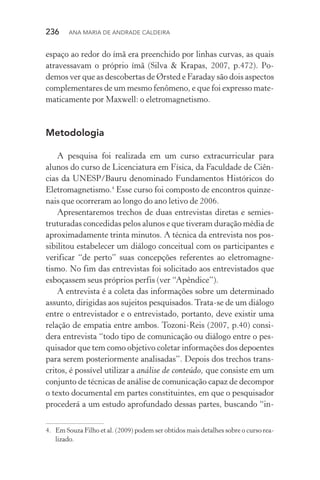 236  Ana Maria de Andrade Caldeira
espaço ao redor do ímã era preenchido por linhas curvas, as quais
atravessavam o próprio ímã (Silva & Krapas, 2007, p.472). Po‑
demos ver que as descobertas de Ørsted e Faraday são dois aspectos
complementares de um mesmo fenômeno, e que foi expresso mate‑
maticamente por Maxwell: o eletromagnetismo.
Metodologia
A pesquisa foi realizada em um curso extracurricular para
alunos do curso de Licenciatura em Física, da Faculdade de Ciên‑
cias da UNESP/Bauru denominado Fundamentos Históricos do
Eletromagnetismo.4
Esse curso foi composto de encontros quinze‑
nais que ocorreram ao longo do ano letivo de 2006.
Apresentaremos trechos de duas entrevistas diretas e semies‑
truturadas concedidas pelos alunos e que tiveram duração média de
aproximadamente trinta minutos. A técnica da entrevista nos pos‑
sibilitou estabelecer um diálogo conceitual com os participantes e
verificar “de perto” suas concepções referentes ao eletromagne‑
tismo. No fim das entrevistas foi solicitado aos entrevistados que
esboçassem seus próprios perfis (ver “Apêndice”).
A entrevista é a coleta das informações sobre um determinado
assunto, dirigidas aos sujeitos pesquisados. Trata­‑se de um diálogo
entre o entrevistador e o entrevistado, portanto, deve existir uma
relação de empatia entre ambos. Tozoni­‑Reis (2007, p.40) consi‑
dera entrevista “todo tipo de comunicação ou diálogo entre o pes‑
quisador que tem como objetivo coletar informações dos depoentes
para serem posteriormente analisadas”. Depois dos trechos trans‑
critos, é possível utilizar a análise de conteúdo, que consiste em um
conjunto de técnicas de análise de comunicação capaz de decompor
o texto documental em partes constituintes, em que o pesquisador
procederá a um estudo aprofundado dessas partes, buscando “in‑
4.	 Em Souza Filho et al. (2009) podem ser obtidos mais detalhes sobre o curso rea­
lizado.
 