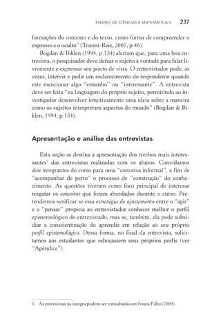 Ensino de Ciências e Matemática V   237
formações do contexto e do texto, como forma de compreender o
expresso e o oculto” (Tozoni­‑Reis, 2007, p.46).
Bogdan & Biklen (1994, p.134) alertam que, para uma boa en‑
trevista, o pesquisador deve deixar o sujeito à vontade para falar li‑
vremente e expressar seu ponto de vista. O entrevistador pode, às
vezes, intervir e pedir um esclarecimento do respondente quando
este mencionar algo “estranho” ou “interessante”. A entrevista
deve ser feita “na linguagem do próprio sujeito, permitindo ao in‑
vestigador desenvolver intuitivamente uma ideia sobre a maneira
como os sujeitos interpretam aspectos do mundo” (Bogdan & Bi‑
klen, 1994, p.134).
Apresentação e análise das entrevistas
Esta seção se destina à apresentação dos trechos mais interes‑
santes5
das entrevistas realizadas com os alunos. Convidamos
dois integrantes do curso para uma “conversa informal”, a fim de
“acompanhar de perto” o processo de “construção” do conhe­
cimento. As questões tiveram como foco principal de interesse
resgatar os conceitos que foram abordados durante o curso. Pre‑
tendemos verificar se essa estratégia de ajustamento entre o “agir”
e o “pensar” propicia ao entrevistador conhecer melhor o perfil
epistemológico do entrevistado, mas se, também, ela pode subsi‑
diar a conscientização do aprendiz em relação ao seu próprio
perfil epistemológico. Dessa forma, no final da entrevista, solici‑
tamos aos estudantes que esboçassem seus próprios perfis (ver
“Apêndice”).
5.	 As entrevistas na íntegra podem ser consultadas em Souza Filho (2009).
 