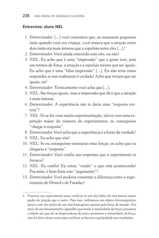 238  Ana Maria de Andrade Caldeira
Entrevista: aluno NEL
 1.	Entrevistador: [...] você comentou que, ao manusear pequenos
ímãs quando você era criança, você notava que a atração entre
dois ímãs era mais intensa que a repulsão entre eles [...].6
 2.	Entrevistador:Você ainda concorda com isto, ou não?
 3.	NEL: Eu acho que é uma “impressão” que a gente tem, pois
em termos de força, a atração e a repulsão teriam que ser iguais.
Eu acho que é uma “falsa impressão” [...]. Eu não teria como
responder se isso realmente é verdade! Acho que teriam que ser
iguais, né?
 4.	Entrevistador: Teoricamente você acha que [...].
 5.	NEL: São forças iguais, mas a impressão que dá é que a atração
é mais intensa.
 6.	Entrevistador: A experiência não te daria uma “resposta cor‑
reta”?
 7.	NEL: Só se for com muita experimentação, talvez com uma re‑
petição maior do número de experimentos, se conseguisse
“chegar à resposta”.
 8.	Entrevistador:Você acha que a experiência é a fonte da verdade?
 9.	NEL: Eu acho que sim!
10.	NEL: Se eu conseguisse mensurar estas forças, eu acho que eu
chegaria à “resposta”.
11.	Entrevistador: Você confia nas respostas que o experimento te
fornece?
12.	NEL: Eu confio! Eu estou “vendo” o que está acontecendo!
Pra mim, é bem forte este “argumento”!
13.	Entrevistador:Você poderia comentar a diferença entre o expe‑
rimento de Ørsted e de Faraday?
6.	 Fizemos um experimento para verificar se um dos lados do ímã possui maior
poder de atração que o outro. Para isso, utilizamos um objeto ferromagnético
preso a um dos polos de um ímã homogêneo apenas pela força de atração. Por
meio de um dinamômetro (aparelho que mede a intensidade da força) puxamos
o objeto até que ele se desprendesse do ímã e anotamos a intensidade da força,
isso foi feito várias vezes para verificar se haveria regularidade nos resultados.
 