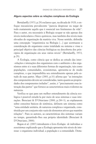 Ensino de Ciências e Matemática V   23
Alguns aspectos sobre as relações complexas da Ecologia
Bertalanffy (1973, p.29) esclarece que, na década de 1920, o en‑
foque mecanicista prevalecente “parecia desprezar ou negar de
todo exatamente aquilo que é essencial nos fenômenos da vida”.
Para o autor, era necessário à Biologia ocupar­‑se não apenas dos
níveis moleculares e físico­‑químicos, mas também dos níveis mais
elevados de organização da matéria viva. Nesse sentido, defendia
uma concepção “organísmica na Biologia [...] que acentuasse a
consideração do organismo como totalidade ou sistema e visse o
principal objetivo das ciências biológicas na descoberta dos prin­
cípios de organização em seus vários níveis” (Bertalanffy, 1973,
p.29).
A Ecologia, como ciência que se dedica ao estudo das inter­
‑relações e interações dos organismos com o ambiente e dos orga‑
nismos entre si e suas diferentes formas de organização, tais como
populações, comunidades, ecossistemas, apresenta­‑se de modo
complexo, o que impossibilita seu entendimento apenas pelo es‑
tudo de suas partes. Mayr (2005, p.51) afirma que “as interações
dos componentes devem ser consideradas, tanto quanto as proprie‑
dades dos componentes isolados”, assim, é “precisamente essa in‑
teração das partes” que fornece as características mais evidentes na
natureza.
Verifica­‑se que para um melhor entendimento da ciência eco­
lógica é possível estudá­‑la por meio de seus sistemas e suas inte­
rações. Bresciani & D’Ottaviano (2000, p.284­‑5), ao explanarem
sobre conceitos básicos de sistêmica, definem um sistema como
“uma entidade unitária, de natureza complexa e organizada, cons‑
tituída por um conjunto não vazio de elementos ativos que mantêm
relações”. Para os autores, as características dos sistemas variam
no tempo, garantindo­‑lhes sua própria identidade (Bresciani &
D’Ottaviano, 2000).
Begon et al. (2007) introduzem o livro Ecologia: de indivíduos a
ecossistemas explicando que a Ecologia apresenta três níveis de inte‑
resse: o organismo individual, a população e a comunidade. Desta‑
 