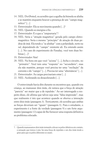 Ensino de Ciências e Matemática V   239
14.	NEL: Do Ørsted, eu acredito que a agulha da bússola se alinha
e se mantém enquanto houver a presença de um “campo mag‑
nético” [...]
15.	Entrevistador: Ela se movimenta quando [...]?
16.	NEL: Quando se energiza o fio.
17.	Entrevistador: E o que a “empurraria”?
18.	NEL: Seria a “atração magnética” gerada pelo campo eletro‑
magnético. Seria o mesmo “princípio” de atração de duas pe‑
dras de ímã. Ela tende a “se alinhar” com a polaridade, norte ou
sul, dependendo do “campo” existente ali. Eu entendo assim
[...]. No caso do experimento do Faraday, você tem duas bo‑
binas [...]?
19.	Entrevistador: Sim!
20.	NEL: Na hora em que você “aciona” [...], fecha o circuito, no
“primário”. Você tem uma “resposta” no “secundário”, mas
ela não mantém, porque você precisa ter uma “oscilação” da
corrente e do “campo” [...]. Precisa ter uma “alternância” [...].
21.	Entrevistador: As cargas precisariam estar [...]
22.	NEL: Acelerando ou desacelerando [...].
O entrevistado havia dito durante os encontros que, quando era
criança, ao manusear dois ímãs, ele notava que a força de atração
“parecia” ser maior que a de repulsão.7
Ao ser interrogado a res‑
peito disso, ele afirma que talvez seja uma “falsa impressão”, mas
que realmente é isto que acontece quando se observa a interação
entre dois ímãs (passagem 3). Teoricamente, ele acredita que ambas
as forças deveriam ser “iguais” (passagem 5). Para o estudante, o
experimento é a fonte da verdade (passagem 9) e um forte argu‑
mento (passagem 12) capaz de lhe fornecer uma resposta definitiva
ao problema colocado.
7.	 Quando manuseamos dois ímãs tentando colocar os polos idênticos em contato,
a sensação que temos é esta: há uma força de repulsão e um dos ímãs tende a
girar para que os polos diferentes se unam.
 