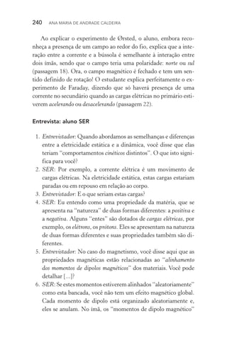 240  Ana Maria de Andrade Caldeira
Ao explicar o experimento de Ørsted, o aluno, embora reco‑
nheça a presença de um campo ao redor do fio, explica que a inte‑
ração entre a corrente e a bússola é semelhante à interação entre
dois ímãs, sendo que o campo teria uma polaridade: norte ou sul
(passagem 18). Ora, o campo magnético é fechado e tem um sen‑
tido definido de rotação! O estudante explica perfeitamente o ex‑
perimento de Faraday, dizendo que só haverá presença de uma
corrente no secundário quando as cargas elétricas no primário esti‑
verem acelerando ou desacelerando (passagem 22).
Entrevista: aluno SER
  1.	Entrevistador: Quando abordamos as semelhanças e diferenças
entre a eletricidade estática e a dinâmica, você disse que elas
teriam “comportamentos cinéticos distintos”. O que isto signi‑
fica para você?
  2.	SER: Por exemplo, a corrente elétrica é um movimento de
cargas elétricas. Na eletricidade estática, estas cargas estariam
paradas ou em repouso em relação ao corpo.
  3.	Entrevistador: E o que seriam estas cargas?
  4.	SER: Eu entendo como uma propriedade da matéria, que se
apresenta na “natureza” de duas formas diferentes: a positiva e
a negativa. Alguns “entes” são dotados de cargas elétricas, por
exemplo, os elétrons, os prótons. Eles se apresentam na natureza
de duas formas diferentes e suas propriedades também são di‑
ferentes.
  5.	Entrevistador: No caso do magnetismo, você disse aqui que as
propriedades magnéticas estão relacionadas ao “alinhamento
dos momentos de dipolos magnéticos” dos materiais. Você pode
detalhar [...]?
  6.	SER: Se estes momentos estiverem alinhados “aleatoriamente”
como esta bancada, você não tem um efeito magnético global.
Cada momento de dipolo está organizado aleatoriamente e,
eles se anulam. No ímã, os “momentos de dipolo magnético”
 