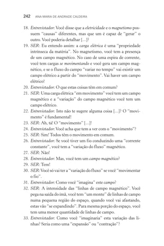 242  Ana Maria de Andrade Caldeira
18.	Entrevistador:Você disse que a eletricidade e o magnetismo pos‑
suem “causas” diferentes, mas que um é capaz de “gerar” o
outro.Você poderia detalhar [...]?
19.	SER: Eu entendo assim: a carga elétrica é uma “propriedade
intrínseca da matéria”. No magnetismo, você tem a presença
de um campo magnético. No caso de uma espira de corrente,
você tem cargas se movimentando e você gera um campo mag‑
nético, e se o fluxo do campo “variar no tempo” vai existir um
campo elétrico a partir do “movimento”. Vai haver um campo
elétrico!
20.	Entrevistador: O que estas coisas têm em comum?
21.	SER: Uma carga elétrica “em movimento” você tem um campo
magnético e a “variação” do campo magnético você tem um
campo elétrico.
22.	Entrevistador: Isto não te sugere alguma coisa [...]? O “movi‑
mento” é fundamental!
23.	SER: Ah, tá! O “movimento” [...]!
24.	Entrevistador:Você acha que tem a ver com o “movimento”?
25.	SER: Sim! Todos têm o movimento em comum.
26.	Entrevistador: Se você tiver um fio conduzindo uma “corrente
constante”, você tem a “variação do fluxo” magnético.
27.	SER: Não!
28.	Entrevistador: Mas, você tem um campo magnético?
29.	SER: Tem!
30.	SER:Você só vai ter a “variação do fluxo” se você “movimentar
o fio”.
31.	Entrevistador: Como você “imagina” este campo?
32.	SER: A intensidade das “linhas de campo magnético”. Você
pega na saída do ímã, você tem “um monte” de linhas de campo
numa pequena região do espaço, quando você vai afastando,
estas vão “se expandindo”. Para mesma porção do espaço, você
tem uma menor quantidade de linhas de campo.
33.	Entrevistador: Como você “imaginaria” esta variação das li‑
nhas? Seria como uma “expansão” ou “contração”?
 