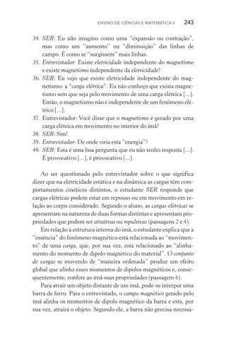 Ensino de Ciências e Matemática V   243
34.	SER: Eu não imagino como uma “expansão ou contração”,
mas como um “aumento” ou “diminuição” das linhas de
campo. É como se “surgissem” mais linhas.
35.	Entrevistador: Existe eletricidade independente do magnetismo
e existe magnetismo independente da eletricidade?
36.	SER: Eu vejo que existe eletricidade independente do mag­
netismo: a “carga elétrica”. Eu não conheço que exista magne‑
tismo sem que seja pelo movimento de uma carga elétrica [...].
Então, o magnetismo não é independente de um fenômeno elé‑
trico [...].
37.	Entrevistador: Você disse que o magnetismo é gerado por uma
carga elétrica em movimento no interior do ímã?
38.	SER: Sim!
39.	Entrevistador: De onde viria esta “energia”?
40.	SER: Esta é uma boa pergunta que eu não tenho resposta [...].
É provocativo [...], é provocativo [...].
Ao ser questionado pelo entrevistador sobre o que significa
dizer que na eletricidade estática e na dinâmica as cargas têm com‑
portamentos cinéticos distintos, o estudante SER responde que
cargas elétricas podem estar em repouso ou em movimento em re‑
lação ao corpo considerado. Segundo o aluno, as cargas elétricas se
apresentam na natureza de duas formas distintas e apresentam pro‑
priedades que podem ser atrativas ou repulsivas (passagens 2 e 4).
Em relação à estrutura interna do ímã, o estudante explica que a
“essência” do fenômeno magnético está relacionada ao “movimen‑
to” de uma carga, que, por sua vez, está relacionado ao “alinha‑
mento do momento de dipolo magnético do material”. O conjunto
de cargas se movendo de “maneira ordenada” produz um efeito
global que alinha esses momentos de dipolos magnéticos e, conse‑
quentemente, confere ao ímã suas propriedades (passagem 6).
Para atrair um objeto distante de um ímã, pode­‑se interpor uma
barra de ferro. Para o entrevistado, o campo magnético gerado pelo
ímã alinha os momentos de dipolo magnético da barra e esta, por
sua vez, atrairá o objeto. Segundo ele, a barra não precisa necessa‑
 