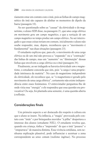 244  Ana Maria de Andrade Caldeira
riamente estar em contato com o ímã, pois as linhas de campo mag‑
nético do ímã são capazes de alinhar os momentos de dipolo da
barra (passagem 10).
Ao ser questionado sobre as “causas” da eletricidade e do mag‑
netismo, o aluno SER disse, na passagem 21, que uma carga elétrica
em movimento gera um campo magnético, e que a variação de um
campo magnético no tempo produz um campo elétrico. Ao ser interro‑
gado o que essas coisas teriam em comum, inicialmente o aluno não
soube responder, mas, depois, reconheceu que o “movimento é
fundamental” nas duas situações (passagem 23).
O estudante explicou que, para ele, o movimento de uma carga
elétrica ou de um ímã não provoca a “expansão” ou a “contração”
das linhas de campo, mas um “aumento” ou “diminuição” dessas
linhas que envolvem a carga elétrica ou o ímã (passagem 34).
Finalmente, ao ser indagado se haveria eletricidade sem o magne‑
tismo, o estudante concorda que sim, pois “a carga é uma proprie‑
dade intrínseca da matéria”. No caso do magnetismo independente
da eletricidade, ele reconhece que, se “o magnetismo é gerado pelo
movimento de uma carga elétrica”, certamente não existe indepen‑
dência entre esses fenômenos. O entrevistador perguntou­‑lhe de
onde viria essa “energia” e ele respondeu que essa questão era pro‑
vocativa! Ou seja, foi plantada uma semente, é uma questão aberta
à reflexão.
Considerações finais
Um primeiro aspecto a ser destacado diz respeito à cultura em
que o aluno se insere. Na infância, a “magia” provocada pelo con‑
tato com “ímãs” e por brinquedos movidos “à pilha” despertava o
interesse dos alunos (estudante NEL). O estudante revelou que,
quando era criança, tinha a “impressão” de que o ímã “puxava” e
“empurrava” de maneira distinta. Essa vivência cotidiana, sem ne‑
nhuma explicação plausível, pode influenciar e acentuar a zona
correspondente ao senso comum (realismo ingênuo). No processo
 
