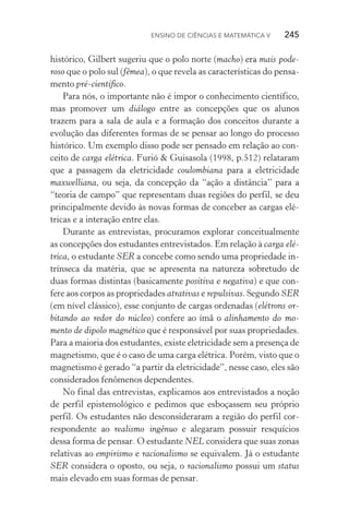 Ensino de Ciências e Matemática V   245
histórico, Gilbert sugeriu que o polo norte (macho) era mais pode‑
roso que o polo sul (fêmea), o que revela as características do pensa‑
mento pré­‑científico.
Para nós, o importante não é impor o conhecimento científico,
mas promover um diálogo entre as concepções que os alunos
trazem para a sala de aula e a formação dos conceitos durante a
evolução das diferentes formas de se pensar ao longo do processo
histórico. Um exemplo disso pode ser pensado em relação ao con‑
ceito de carga elétrica. Furió & Guisasola (1998, p.512) relataram
que a passagem da eletricidade coulombiana para a eletricidade
maxwelliana, ou seja, da concepção da “ação a distância” para a
“teoria de campo” que representam duas regiões do perfil, se deu
principalmente devido às novas formas de conceber as cargas elé‑
tricas e a interação entre elas.
Durante as entrevistas, procuramos explorar conceitualmente
as concepções dos estudantes entrevistados. Em relação à carga elé‑
trica, o estudante SER a concebe como sendo uma propriedade in‑
trínseca da matéria, que se apresenta na natureza sobretudo de
duas formas distintas (basicamente positiva e negativa) e que con‑
fere aos corpos as propriedades atrativas e repulsivas. Segundo SER
(em nível clássico), esse conjunto de cargas ordenadas (elétrons or‑
bitando ao redor do núcleo) confere ao ímã o alinhamento do mo‑
mento de dipolo magnético que é responsável por suas propriedades.
Para a maioria dos estudantes, existe eletricidade sem a presença de
magnetismo, que é o caso de uma carga elétrica. Porém, visto que o
magnetismo é gerado “a partir da eletricidade”, nesse caso, eles são
considerados fenômenos dependentes.
No final das entrevistas, explicamos aos entrevistados a noção
de perfil epistemológico e pedimos que esboçassem seu próprio
perfil. Os estudantes não desconsideraram a região do perfil cor‑
respondente ao realismo ingênuo e alegaram possuir resquícios
dessa forma de pensar. O estudante NEL considera que suas zonas
relativas ao empirismo e racionalismo se equivalem. Já o estudante
SER considera o oposto, ou seja, o racionalismo possui um status
mais elevado em suas formas de pensar.
 