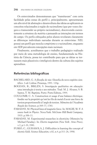246  Ana Maria de Andrade Caldeira
Os entrevistados demonstraram que “transitavam” com certa
facilidade pelas zonas do perfil e, principalmente, apresentaram
um alto nível de abstração e desenvoltura das ideias ao aplicarem os
conceitos relacionados à região do racionalismo (que por vezes che‑
gava a transcender ao próprio racionalismo), descrevendo coeren‑
temente a estrutura da matéria e pensando as interações em termos
de campo. Os perfis esboçados pelos alunos revelaram claramente
as diferenças individuais narradas durante as entrevistas: NEL
possui um perfil que mescla o empirismo e o racionalismo, enquanto
em SER prevalecem concepções mais racionais.
Finalmente, acreditamos que o trabalho pedagógico realizado
por meio de uma metodologia de ensino, fundamentada na His‑
tória da Ciência, possa ter contribuído para que as ideias se tor‑
nassem mais plausíveis e inteligíveis dentro da cultura dos sujeitos
aprendizes.
Referências bibliográficas
BACHELARD, G. A filosofia do não: filosofia do novo espírito cien‑
tífico. 5.ed. Lisboa: Presença, 1991. 135p.
BOGDAN, R., BIKLEN, S. Investigação qualitativa em educação:
uma introdução à teoria e aos métodos. Trad. M. J. Alvarez, S. B.
Santos, T. M. Baptista. Porto: Porto Editora, 1994.
COULOMB, C. A. Construction et usage d’une balance éléctrique,
fondée sur la propriété qu’ont les fils de metal d’avoir une force de
torsion proportionnelle à l’angle de torsion. Mémoires de l’Académie
Royale des Sciences, p.569­‑77, 1785.
FARADAY, M. Physical lines of magnetic force. In: MAGIE,W. F. A
source book in Physics. Nova York: McGraw-Hill Book Company,
1935. p.506-11.
FARADAY, M. Experimental researches in electricity (Memoirs by
Michael Faraday). In: Electro­‑magnetism (New York: Arno Press),
v.2, p.1­‑35, 1981.
FURIÓ, C., GUISASOLA, J. Difficulties in learning the concept of
electric field. Science Education, v.82, n.4, p.511­‑26, 1998.
 