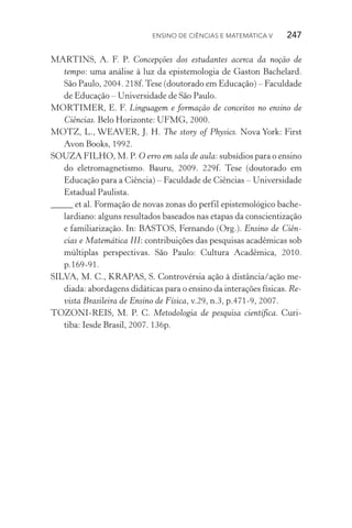 Ensino de Ciências e Matemática V   247
MARTINS, A. F. P. Concepções dos estudantes acerca da noção de
tempo: uma análise à luz da epistemologia de Gaston Bachelard.
São Paulo, 2004. 218f.Tese (doutorado em Educação) – Faculdade
de Educação – Universidade de São Paulo.
MORTIMER, E. F. Linguagem e formação de conceitos no ensino de
Ciências. Belo Horizonte: UFMG, 2000.
MOTZ, L., WEAVER, J. H. The story of Physics. Nova York: First
Avon Books, 1992.
SOUZA FILHO, M. P. O erro em sala de aula: subsídios para o ensino
do eletromagnetismo. Bauru, 2009. 229f. Tese (doutorado em
Educação para a Ciência) – Faculdade de Ciências – Universidade
Estadual Paulista.
_____ et al. Formação de novas zonas do perfil epistemológico bache‑
lardiano: alguns resultados baseados nas etapas da conscientização
e familiarização. In: BASTOS, Fernando (Org.). Ensino de Ciên‑
cias e Matemática III: contribuições das pesquisas acadêmicas sob
múltiplas perspectivas. São Paulo: Cultura Acadêmica, 2010.
p.169­‑91.
SILVA, M. C., KRAPAS, S. Controvérsia ação à distância/ação me‑
diada: abordagens didáticas para o ensino da interações físicas. Re‑
vista Brasileira de Ensino de Física, v.29, n.3, p.471­‑9, 2007.
TOZONI­‑REIS, M. P. C. Metodologia de pesquisa científica. Curi‑
tiba: Iesde Brasil, 2007. 136p.
 