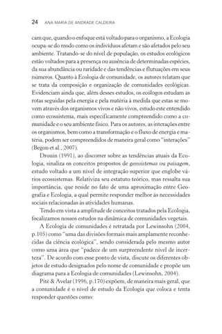 24  Ana Maria de Andrade Caldeira
camque,quandooenfoqueestávoltadoparaoorganismo,aEcologia
ocupa­‑se do modo como os indivíduos afetam e são afetados pelo seu
ambiente. Tratando­‑se do nível de população, os estudos ecológicos
estão voltados para a presença ou ausência de determinadas espécies,
da sua abundância ou raridade e das tendências e flutuações em seus
números. Quanto à Ecologia de comunidade, os autores relatam que
se trata da composição e organização de comunidades ecológicas.
Evidenciam ainda que, além desses estudos, os ecólogos estudam as
rotas seguidas pela energia e pela matéria à medida que estas se mo‑
vem através dos organismos vivos e não vivos, estudo este entendido
como ecossistema, mais especificamente compreendido como a co‑
munidade e o seu ambiente físico. Para os autores, as interações entre
os organismos, bem como a transformação e o fluxo de energia e ma‑
téria, podem ser compreendidos de maneira geral como “interações”
(Begon et al., 2007).
Drouin (1991), ao discorrer sobre as tendências atuais da Eco‑
logia, sinaliza os conceitos propostos de geossistemas ou paisagem,
estudo voltado a um nível de integração superior que englobe vá‑
rios ecossistemas. Relativiza seu estatuto teórico, mas ressalta sua
importância, que reside no fato de uma aproximação entre Geo‑
grafia e Ecologia, a qual permite responder melhor às necessidades
sociais relacionadas às atividades humanas.
Tendo em vista a amplitude de conceitos tratados pela Ecologia,
focalizamos nossos estudos na dinâmica de comunidades vegetais.
A Ecologia de comunidades é retratada por Lewinsohn (2004,
p.105) como “uma das divisões formais mais amplamente reconhe‑
cidas da ciência ecológica”, sendo considerada pelo mesmo autor
como uma área que “padece de um surpreendente nível de incer‑
teza”. De acordo com esse ponto de vista, discute os diferentes ob‑
jetos de estudo designados pelo nome de comunidade e propõe um
diagrama para a Ecologia de comunidades (Lewinsohn, 2004).
Pité & Avelar (1996, p.170) expõem, de maneira mais geral, que
a comunidade é o nível de estudo da Ecologia que coloca e tenta
responder questões como:
 