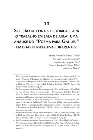 13
Seleção de fontes históricas para
o trabalho em sala de aula: uma
análise do “Poema para Galileu”
em duas perspectivas diferentes1
Maria Fernanda Bianco Gução2
Marcelo Carbone Carneiro3
Sergio Luiz Bragatto Boss4
Moacir Pereira de Souza Filho5
João José Caluzi6
1.	 Uma primeira versão deste trabalho foi apresentada inicialmente no VII En‑
contro Nacional de Pesquisa em Educação em Ciências (Gução et al., 2009).
2.	 Mestranda do Programa de Pós­‑Graduação em Educação para a Ciência – Fa‑
culdade de Ciências – Universidade Estadual Paulista/UNESP, Bauru, São
Paulo. e­‑mail: mf @ fc.unesp.br.
3.	 Professor assistente doutor. Departamento de Ciências Humanas – Faculdade
de Arquitetura, Artes e Comunicação – Universidade Estadual Paulista/
UNESP, Bauru, São Paulo. Professor do Programa de Pós­‑Graduação em Edu‑
cação para a Ciência. e­‑mail: carbone@faac.unesp.br.
4.	 Professor assistente. Centro de Formação de Professores – Universidade Fe‑
deral do Recôncavo da Bahia/UFRB, Amargosa, Bahia. Doutorando do Pro‑
grama de Pós­‑Graduação em Educação para a Ciência – Faculdade de Ciências
– Universidade Estadual Paulista/UNESP, Bauru, São Paulo. e­‑mail: ser‑
ginho@fc.unesp.br.
5.	 Professor assistente doutor. Departamento de Física, Química e Biologia – Fa‑
culdade de Ciências e Tecnologia –Universidade Estadual Paulista/UNESP,
Presidente Prudente, São Paulo. e­‑mail: moacir@fct.unesp.br.
6.	 Professor assistente doutor. Departamento de Física – Faculdade de Ciências –
Universidade Estadual Paulista/UNESP, Bauru, São Paulo. Professor do Pro‑
grama de Pós­‑Graduação em Educação para a Ciência. e­‑mail: caluzi @ fc.
unesp.br.
 