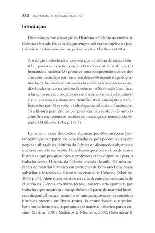 250  Ana Maria de Andrade Caldeira
Introdução
Discussões sobre a inserção da História da Ciência no ensino de
Ciências têm sido feitas há algum tempo, sob vários objetivos e jus‑
tificativas. Sobre esse assunto podemos citar Matthews (1995):
A tradição contextualista assevera que a história da ciência con‑
tribui para o seu ensino porque: (1) motiva e atrai os alunos; (2)
humaniza a matéria; (3) promove uma compreensão melhor dos
conceitos científicos por traçar seu desenvolvimento e aperfeiçoa‑
mento; (4) há um valor intrínseco em se compreender certos episó‑
dios fundamentais na história da ciência – a Revolução Científica,
o darwinismo, etc.; (5) demonstra que a ciência é mutável e instável
e que, por isso, o pensamento científico atual está sujeito a trans‑
formações que (6) se opõem à ideologia cientificista; e, finalmente,
(7) a história permite uma compreensão mais profícua do método
científico e apresenta os padrões de mudança na metodologia vi‑
gente. (Matthews, 1995, p.172­‑3)
Em meio a essas discussões, algumas questões merecem bas‑
tante atenção por parte dos pesquisadores, pois podem colocar em
xeque a utilização da História da Ciência e o alcance dos objetivos a
que essa inserção se propõe. Uma dessas questões é o tipo de fontes
históricas que pesquisadores e professores têm disponível para o
trabalho com a História da Ciência em sala de aula. Há uma ca‑
rência de material histórico em português de bom nível que possa
subsidiar a inserção da História no ensino de Ciências (Martins,
2006, p.24). Além disso, existe uma falta de conteúdo adequado de
História da Ciência em livros­‑textos. Isso tem sido apontado por
trabalhos que mostram a má qualidade de parte do material histó‑
rico disponível para o ensino e os muitos equívocos no conteúdo
histórico presente em livros­‑textos do ensino básico e superior,
bem como discutem a importância do material histórico para o en‑
sino (Martins, 2001; Medeiros & Monteiro, 2002; Ostermann &
 