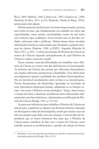 Ensino de Ciências e Matemática V   251
Ricci, 2004; Martins, 2006; Caluzi et al., 2007; Gução et al., 2008;
Hottecke & Silva, 2011, p.295; Hottecke, Henke & Riess, 2010),
apenas para citar alguns.
Muitos materiais são feitos por escritores improvisados, pessoas
sem treino na área, que fundamentam seu trabalho em obras não
especializadas, como jornais, enciclopédias, textos da web feitos
sem nenhum rigor acadêmico, livros escritos sem os devidos cui‑
dados, misturam tudo e publicam. Muitas dessas obras veiculam
informações históricas equivocadas que deturpam a própria natu‑
reza da ciência (Martins, 2006, p.XXIV). Segundo Hottecke &
Silva (2011, p.304), “o efeito da inclusão da História da Ciência no
ensino de Ciências depende principalmente de qual História da
Ciên­cia é usada e como ela é usada”.
Nesse contexto, uma das dificuldades em trabalhar com a His‑
tória da Ciência no ensino vem das deficiências na historiografia.
As histórias da Ciência são escritas por diferentes historiadores,
isso implica diferentes perspectivas e finalidades. Fica difícil fazer
um julgamento quanto à qualidade dos produtos historiográficos.
Há um inevitável enredamento entre os fatos e as interpretações.
Provas documentais são distorcidas, ignoradas ou investidas de
uma importância desproporcionada, adaptando­‑se às funções so‑
ciais. Isso torna a História escrita ideológica.7
Surge, dessa forma,
a criação de mitos e doutrinas socialmente úteis relacionadas indi‑
retamente com fatos históricos, culminando na mitificação da His‑
tória da Ciência (Kragh, 2001, p.119­‑20).
Ao procurar referências para trabalhar a História da Ciência em
sala de aula, o professor se depara com diversas histórias, baseadas
em divergentes visões de historiógrafos, sendo que muitas vezes ele
não tem preparo para lidar com essa situação. Convencidos da im‑
portância que as fontes históricas têm para que a História da
Ciência possa contribuir de fato com o ensino de Ciências, neste
trabalho procura­‑se problematizar a questão da seleção de fontes
7.	 Ideologia é como uma doutrina que legitima as opiniões e interesses de um de‑
terminado grupo social (Kragh, 2001, p.119).
 