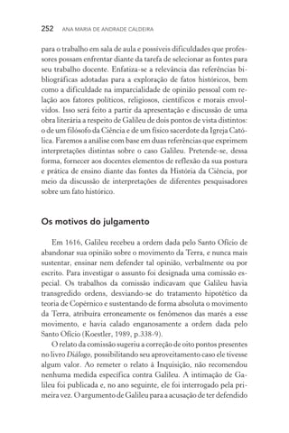 252  Ana Maria de Andrade Caldeira
para o trabalho em sala de aula e possíveis dificuldades que profes‑
sores possam enfrentar diante da tarefa de selecionar as fontes para
seu trabalho docente. Enfatiza­‑se a relevância das referências bi‑
bliográficas adotadas para a exploração de fatos históricos, bem
como a dificuldade na imparcialidade de opinião pessoal com re‑
lação aos fatores políticos, religiosos, científicos e morais envol‑
vidos. Isso será feito a partir da apresentação e discussão de uma
obra literária a respeito de Galileu de dois pontos de vista distintos:
o de um filósofo da Ciência e de um físico sacerdote da Igreja Cató‑
lica. Faremos a análise com base em duas referências que exprimem
interpretações distintas sobre o caso Galileu. Pretende­‑se, dessa
forma, fornecer aos docentes elementos de reflexão da sua postura
e prática de ensino diante das fontes da História da Ciência, por
meio da discussão de interpretações de diferentes pesquisadores
sobre um fato histórico.
Os motivos do julgamento
Em 1616, Galileu recebeu a ordem dada pelo Santo Ofício de
abandonar sua opinião sobre o movimento da Terra, e nunca mais
sustentar, ensinar nem defender tal opinião, verbalmente ou por
escrito. Para investigar o assunto foi designada uma comissão es‑
pecial. Os trabalhos da comissão indicavam que Galileu havia
transgredido ordens, desviando­‑se do tratamento hipotético da
teoria de Copérnico e sustentando de forma absoluta o movimento
da Terra, atribuíra erroneamente os fenômenos das marés a esse
movimento, e havia calado enganosamente a ordem dada pelo
Santo Ofício (Koestler, 1989, p.338­‑9).
O relato da comissão sugeriu a correção de oito pontos presentes
no livro Diálogo, possibilitando seu aproveitamento caso ele tivesse
algum valor. Ao remeter o relato à Inquisição, não recomendou
nenhuma medida específica contra Galileu. A intimação de Ga‑
lileu foi publicada e, no ano seguinte, ele foi interrogado pela pri‑
meira vez. O argumento de Galileu para a acusação de ter defendido
 