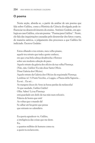254  Ana Maria de Andrade Caldeira
O poema
Nesta seção, aborda­‑se, a partir da análise de um poema que
fala sobre Galileu, como a História da Ciência divulgada pode in‑
fluenciar no desenvolvimento do ensino. Antônio Gedeão, em apo‑
logia ao caso Galileu, cria um poema: “Poema para Galileu”. Neste,
ele fala das inquietações causadas pelo desenrolar dos fatos e narra,
de maneira satírica, o julgamento dos processos a que Galileu foi
indiciado. Escreve Gedeão:
Estou olhando o teu retrato, meu velho pisano,
aquele teu retrato que toda a gente conhece,
em que a tua bela cabeça desabrocha e floresce
sobre um modesto cabeção de pano.
Aquele retrato da galeria dos ofícios da tua velha Florença.
(Não, não, Galileo! Eu não disse Santo Ofício.
Disse Galeria dos Ofícios).
Aquele retrato da Galeria dos Ofícios da requintada Florença.
Lembras­‑te? A PonteVecchio, a Loggia, a Plazza della Signoria...
Eu sei... Eu sei...
As margens doces do Arno às horas pardas da melancolia!
Ai que saudade, Galileo Galilei!
Olha. Sabes? Lá na Florença
está guardado um dedo da tua mão num relicário.
Palavra de honra que está!
As voltas que o mundo dá!
Se calhar até há gente que pensa
que entraste no calendário.
Eu queria agradecer­‑te, Galileo,
a inteligência das coisas que me deste.
Eu,
e quantos milhões de homens como eu
a quem tu esclareceste,
 