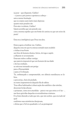 Ensino de Ciências e Matemática V   255
ia jurar – que disparate, Galileo!
– e jurava a pés juntos e apostava a cabeça –
sem a menor hesitação
que os corpos caem tanto mais depressa
quanto mais pesados são.
Pois não é evidente, Galileo?
Quem acredita que um penedo caia
com a mesma rapidez que um botão de camisa ou que um seixo da
praia?
Esta era a inteligência que Deus nos deu.
Estava agora a lembrar­‑me, Galileo,
daquela cena em que tu estavas sentado num escabelo
e tinhas à tua frente
um friso de homens doutos, hirtos, de toga e capelo
a olharem­‑te severamente.
Estavam todos a ralhar contigo,
que parecia impossível que um homem da tua idade
e da tua condição,
se estivesse tornando um perigo
para a Humanidade
e para a Civilização.
Tu, embaraçado e comprometido, em silêncio mordiscava os lá‑
bios,
e percorrias, cheio de piedade,
os rostos impenetráveis daquela fila de sábios.
Teus olhos habituados à observação dos satélites e das estrelas,
desceram lá das alturas
e poisaram, como aves aturdidas – parece­‑me que estou a vê­‑las – ,
nas faces grávidas daquelas reverendíssimas criaturas.
E tu foste dizendo a tudo que sim, que sim senhor, que era tudo tal
qual
conforme suas eminências desejavam,
e dirias que o Sol era quadrado e a Lua pentagonal
 