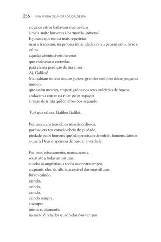 256  Ana Maria de Andrade Caldeira
e que os astros bailavam e entoavam
à meia­‑noite louvores à harmonia universal.
E juraste que nunca mais repetirias
nem a ti mesmo, na própria intimidade do teu pensamento, livre e
calma,
aquelas abomináveis heresias
que ensinavas e escrevias
para eterna perdição da tua alma
Ai, Galileo!
Mal sabiam os teus doutos juízes, grandes senhores deste pequeno
mundo,
que assim mesmo, empertigados nos seus cadeirões de braços,
andavam a correr e a rolar pelos espaços
à razão de trinta quilômetros por segundo.
Tu é que sabias, Galileo Galilei.
Por isso eram teus olhos misericordiosos,
por isso era teu coração cheio de piedade,
piedade pelos homens que não precisam de sofrer, homens ditosos
a quem Deus dispensou de buscar a verdade.
Por isso, estoicamente, mansamente,
resististe a todas as torturas,
a todas as angústias, a todos os contratempos,
enquanto eles, do alto inacessível das suas alturas,
foram caindo,
caindo,
caindo,
caindo,
caindo sempre,
e sempre,
ininterruptamente,
na razão direta dos quadrados dos tempos.
 