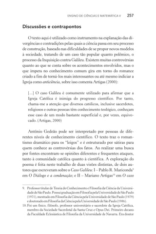 Ensino de Ciências e Matemática V   257
Discussões e contrapontos
O texto aqui é utilizado como instrumento na explanação das di‑
vergências e contradições pelas quais a ciência passa em seu processo
de construção, baseado nas dificuldades de se propor novos modelos
à sociedade, tratando de um caso tão popular quanto polêmico, o
processo da Inquisição contra Galileu. Existem muitas controvérsias
quanto ao que se conta sobre os acontecimentos envolvidos, mas o
que impera no conhecimento comum gira em torno do romance
criado a fim de torná­‑los mais interessantes ou até mesmo indiciar a
Igreja como anticiência, sobre isso comenta Artigas (2000):
[...] O caso Galileu é comumente utilizado para afirmar que a
Igreja Católica é inimiga do progresso científico. Por tanto,
chama­‑me a atenção que diversos católicos, inclusive sacerdotes,
religiosos e outras pessoas têm conhecimento teológico, conheçam
esse caso de um modo bastante superficial e, por vezes, equivo‑
cado. (Artigas, 2000)
Antônio Gedeão pode ser interpretado por pessoas de dife‑
rentes níveis de conhecimento científico. O texto traz o roman‑
tismo dramático para os “leigos” e é estruturado por sátiras para
quem conhece as controvérsias dos fatos. Ao realizar uma busca
por fontes encontram­‑se opiniões diferentes e frequentes ataques,
tanto à comunidade católica quanto à científica. A exploração do
poema é feita neste trabalho de duas visões distintas, de dois au‑
tores que escreveram sobre o Caso Galileu: I – Pablo R. Mariconda9
em O Diálogo e a condenação; e II – Mariano Artigas10
em O caso
9.	 Professor titular de Teoria do Conhecimento e Filosofia da Ciência da Universi‑
dadedeSãoPaulo.PossuigraduaçãoemFilosofiapelaUniversidadedeSãoPaulo
(1971), mestrado em Filosofia da Ciência pela Universidade de São Paulo (1979)
edoutoradoemFilosofiadaCiênciapelaUniversidadedeSãoPaulo(1986).
10.	Foi um físico, filósofo, professor universitário e sacerdote da Igreja Católica,
membro da Sociedade Sacerdotal da Santa Cruz e Opus Dei. Primeiro decano
da Faculdade Eclesiástica de Filosofia da Universidade de Navarra. Era doutor
 