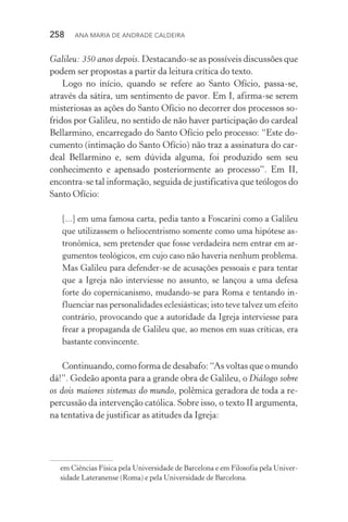 258  Ana Maria de Andrade Caldeira
Galileu: 350 anos depois. Destacando­‑se as possíveis discussões que
podem ser propostas a partir da leitura crítica do texto.
Logo no início, quando se refere ao Santo Ofício, passa­‑se,
através da sátira, um sentimento de pavor. Em I, afirma­‑se serem
misteriosas as ações do Santo Ofício no decorrer dos processos so‑
fridos por Galileu, no sentido de não haver participação do cardeal
Bellarmino, encarregado do Santo Ofício pelo processo: “Este do‑
cumento (intimação do Santo Ofício) não traz a assinatura do car‑
deal Bellarmino e, sem dúvida alguma, foi produzido sem seu
conhecimento e apensado posteriormente ao processo”. Em II,
encontra­‑se tal informação, seguida de justificativa que teólogos do
Santo Ofício:
[...] em uma famosa carta, pedia tanto a Foscarini como a Galileu
que utilizassem o heliocentrismo somente como uma hipótese as‑
tronômica, sem pretender que fosse verdadeira nem entrar em ar‑
gumentos teológicos, em cujo caso não haveria nenhum problema.
Mas Galileu para defender­‑se de acusações pessoais e para tentar
que a Igreja não interviesse no assunto, se lançou a uma defesa
forte do copernicanismo, mudando­‑se para Roma e tentando in‑
fluenciar nas personalidades eclesiásticas; isto teve talvez um efeito
contrário, provocando que a autoridade da Igreja interviesse para
frear a propaganda de Galileu que, ao menos em suas críticas, era
bastante convincente.
Continuando, como forma de desabafo: “As voltas que o mundo
dá!”. Gedeão aponta para a grande obra de Galileu, o Diálogo sobre
os dois maiores sistemas do mundo, polêmica geradora de toda a re‑
percussão da intervenção católica. Sobre isso, o texto II argumenta,
na tentativa de justificar as atitudes da Igreja:
em Ciências Física pela Universidade de Barcelona e em Filosofia pela Univer‑
sidade Lateranense (Roma) e pela Universidade de Barcelona.
 