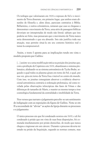 Ensino de Ciências e Matemática V   259
Os teólogos que valorizaram em 1616 o repouso do Sol e o movi‑
mento da Terra disseram, em primeiro lugar, que ambos eram ab‑
surdos de filosofia e, além disso, pareciam contrários à Bíblia.
Bellarmino, e outros eclesiásticos, notaram que caso se chegasse a
demonstrar o movimento daTerra, uma série de passagens bíblicas
deveriam ser interpretadas de modo não literal; sabiam que isso
poderia ser feito, mas pensavam que o movimento da Terra nunca
seria demonstrado e que era absurdo. Isto não justifica toda sua
atuação, mas permite situá­‑la em seu contexto histórico real e
torná­‑la compreensível.
Assim, o texto I aponta para as implicações tendo em vista o
modelo proposto por Galileu:
[...] assiste­‑se a uma modificação tática na posição dos jesuítas que,
com a proibição de Copérnico em 1616, abandonam o sistema pto‑
lomaico, alinhando­‑se ao sistema astronômico de Tycho Brahe, se‑
gundo o qual todos os planetas giram em torno do Sol, o qual, por
sua vez, gira em torno da Terra fixa e imóvel no centro do mundo.
Com isso, os jesuítas conseguiam absorver a evidência observa‑
cional astronômica contrária à ordenação ptolomaica, tal como re‑
velada pelas observações telescópicas das fases de Vênus e das
diferenças de tamanho de Marte, e manter ao mesmo tempo a tese
cosmológica fundamental da centralidade e imobilidade da Terra.
Nos versos que narram o julgamento percebe­‑se um sentimento
de indignação com as exposições da figura de Galileu. Nota­‑se em
II a necessidade de “aliviar” as ações da Igreja durante os processos
e o julgamento:
O único processo em que foi condenado ocorreu em 1633, e ali foi
condenado à prisão que em vista de suas boas disposições, foi co‑
mutada imediatamente por prisão domiciliar, de modo que nunca
chegou a ingressar em um cárcere. Durante o processo deveria ter
estado na prisão da Inquisição, segundo as normas comuns, mas
 