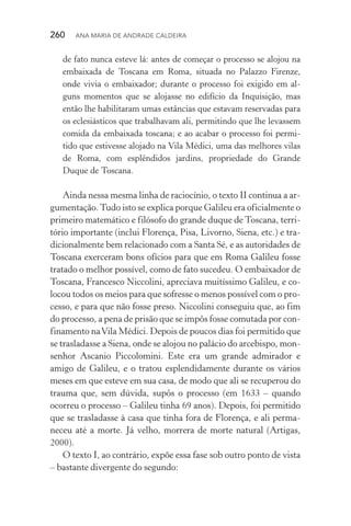 260  Ana Maria de Andrade Caldeira
de fato nunca esteve lá: antes de começar o processo se alojou na
embaixada de Toscana em Roma, situada no Palazzo Firenze,
onde vivia o embaixador; durante o processo foi exigido em al‑
guns momentos que se alojasse no edifício da Inquisição, mas
então lhe habilitaram umas estâncias que estavam reservadas para
os ecle­siásticos que trabalhavam ali, permitindo que lhe levassem
comida da embaixada toscana; e ao acabar o processo foi permi‑
tido que estivesse alojado na Vila Médici, uma das melhores vilas
de Roma, com esplêndidos jardins, propriedade do Grande
Duque de Toscana.
Ainda nessa mesma linha de raciocínio, o texto II continua a ar‑
gumentação.Tudo isto se explica porque Galileu era oficialmente o
primeiro matemático e filósofo do grande duque de Toscana, terri‑
tório importante (inclui Florença, Pisa, Livorno, Siena, etc.) e tra‑
dicionalmente bem relacionado com a Santa Sé, e as autoridades de
Toscana exerceram bons ofícios para que em Roma Galileu fosse
tratado o melhor possível, como de fato sucedeu. O embaixador de
Toscana, Francesco Niccolini, apreciava muitíssimo Galileu, e co‑
locou todos os meios para que sofresse o menos possível com o pro‑
cesso, e para que não fosse preso. Niccolini conseguiu que, ao fim
do processo, a pena de prisão que se impôs fosse comutada por con‑
finamento naVila Médici. Depois de poucos dias foi permitido que
se trasladasse a Siena, onde se alojou no palácio do arcebispo, mon‑
senhor Ascanio Piccolomini. Este era um grande admirador e
amigo de Galileu, e o tratou esplendidamente durante os vários
meses em que esteve em sua casa, de modo que ali se recuperou do
trauma que, sem dúvida, supôs o processo (em 1633 – quando
ocorreu o processo – Galileu tinha 69 anos). Depois, foi permitido
que se trasladasse à casa que tinha fora de Florença, e ali perma‑
neceu até a morte. Já velho, morrera de morte natural (Artigas,
2000).
O texto I, ao contrário, expõe essa fase sob outro ponto de vista
– bastante divergente do segundo:
 