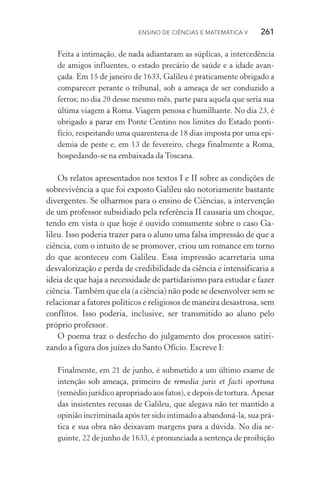 Ensino de Ciências e Matemática V   261
Feita a intimação, de nada adiantaram as súplicas, a intercedência
de amigos influentes, o estado precário de saúde e a idade avan‑
çada. Em 15 de janeiro de 1633, Galileu é praticamente obrigado a
comparecer perante o tribunal, sob a ameaça de ser conduzido a
ferros; no dia 20 desse mesmo mês, parte para aquela que seria sua
última viagem a Roma.Viagem penosa e humilhante. No dia 23, é
obrigado a parar em Ponte Centino nos limites do Estado ponti‑
fício, respeitando uma quarentena de 18 dias imposta por uma epi‑
demia de peste e, em 13 de fevereiro, chega finalmente a Roma,
hospedando­‑se na embaixada da Toscana.
Os relatos apresentados nos textos I e II sobre as condições de
sobrevivência a que foi exposto Galileu são notoriamente bastante
divergentes. Se olharmos para o ensino de Ciências, a intervenção
de um professor subsidiado pela referência II causaria um choque,
tendo em vista o que hoje é ouvido comumente sobre o caso Ga‑
lileu. Isso poderia trazer para o aluno uma falsa impressão de que a
ciência, com o intuito de se promover, criou um romance em torno
do que aconteceu com Galileu. Essa impressão acarretaria uma
desvalorização e perda de credibilidade da ciência e intensificaria a
ideia de que haja a necessidade de partidarismo para estudar e fazer
ciência.Também que ela (a ciência) não pode se desenvolver sem se
relacionar a fatores políticos e religiosos de maneira desastrosa, sem
conflitos. Isso poderia, inclusive, ser transmitido ao aluno pelo
próprio professor.
O poema traz o desfecho do julgamento dos processos satiri‑
zando a figura dos juízes do Santo Ofício. Escreve I:
Finalmente, em 21 de junho, é submetido a um último exame de
intenção sob ameaça, primeiro de remedia juris et facti oportuna
(remédio jurídico apropriado aos fatos), e depois de tortura. Apesar
das insistentes recusas de Galileu, que alegava não ter mantido a
opinião incriminada após ter sido intimado a abandoná­‑la, sua prá‑
tica e sua obra não deixavam margens para a dúvida. No dia se‑
guinte, 22 de junho de 1633, é pronunciada a sentença de proibição
 