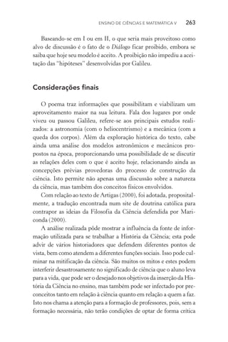 Ensino de Ciências e Matemática V   263
Baseando­‑se em I ou em II, o que seria mais proveitoso como
alvo de discussão é o fato de o Diálogo ficar proibido, embora se
saiba que hoje seu modelo é aceito. A proibição não impediu a acei‑
tação das “hipóteses” desenvolvidas por Galileu.
Considerações finais
O poema traz informações que possibilitam e viabilizam um
aproveitamento maior na sua leitura. Fala dos lugares por onde
viveu ou passou Galileu, refere­‑se aos principais estudos reali‑
zados: a astronomia (com o heliocentrismo) e a mecânica (com a
queda dos corpos). Além da exploração histórica do texto, cabe
ainda uma análise dos modelos astronômicos e mecânicos pro‑
postos na época, proporcionando uma possibilidade de se discutir
as relações deles com o que é aceito hoje, relacionando ainda as
concepções prévias provedoras do processo de construção da
ciên­cia. Isto permite não apenas uma discussão sobre a natureza
da ciência, mas também dos conceitos físicos envolvidos.
Com relação ao texto de Artigas (2000), foi adotada, proposital‑
mente, a tradução encontrada num site de doutrina católica para
contrapor as ideias da Filosofia da Ciência defendida por Mari‑
conda (2000).
A análise realizada pôde mostrar a influência da fonte de infor‑
mação utilizada para se trabalhar a História da Ciência; esta pode
advir de vários historiadores que defendem diferentes pontos de
vista, bem como atendem a diferentes funções sociais. Isso pode cul‑
minar na mitificação da ciência. São muitos os mitos e estes podem
interferir desastrosamente no significado de ciência que o aluno leva
para a vida, que pode ser o desejado nos objetivos da inserção da His‑
tória da Ciência no ensino, mas também pode ser infectado por pre‑
conceitos tanto em relação à ciência quanto em relação a quem a faz.
Isto nos chama a atenção para a formação de professores, pois, sem a
formação necessária, não terão condições de optar de forma crítica
 