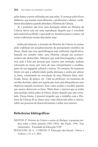 264  Ana Maria de Andrade Caldeira
pelas fontes a serem utilizadas em suas aulas. A começar pelos livros
didáticos, que muitas vezes oferecem, a professores e alunos, verda‑
deiros descalabros quando abordam a História da Ciência.
Se o professor não tiver uma formação sólida em História da
Ciên­cia talvez caia em uma reprodução daquilo que é veiculado
pelo material escolhido, o que pode ser desastroso para o ensino, tal
como evidenciam nossas discussões aqui.
Indiscutivelmente, a inserção da História da Ciência no ensino
pode viabilizar um amadurecimento do pensamento científico do
aluno, desde que essa aprendizagem seja realmente significativa,
baseada em estudos sobre uma História calcada em aconteci‑
mentos não distorcidos. Sabemos que toda historiografia é subje‑
tiva, pois é feita por pessoas que, mesmo sem intenção, acabam
colocando no texto, por meio de suas interpretações e escolhas,
parte da sua bagagem cultural e teórica. No entanto, há inúmeras
fontes em que a subjetividade ganha destaque e acaba por alterar
os fatos, culminando na veiculação de uma História falsa, miti­
ficada, linear, de gênios, etc. Cabe ao professor, no momento da
escolha da fonte, optar por aquela que mais seja adequada aos seus
objetivos naquele momento, bem como avaliar e escolher aquelas
que menos distorcem os fatos. Além disso, é preciso que se tenha
uma posição crítica sobre as fontes, diante daquilo que está veicu‑
lado. Dessa forma, é possível impedir que o trabalho com a His‑
tória da Ciência dê ao aluno uma visão distorcida sobre a ciência,
sobre seu processo de desenvolvimento e sobre seus autores.
Referências bibliográficas
BASTOS, F. História da Ciência e ensino de Biologia: a pesquisa mé‑
dica sobre a febre amarela (1881­‑1903). São Paulo, 1998. Tese
(doutorado) – Faculdade de Educação/USP.
BIANCONI, M. L., CARUSO, F. Educação não­‑formal. Ciência e
Cultura, v.57, n.4, 2005.
 