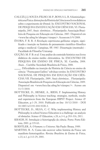 Ensino de Ciências e Matemática V   265
CALUZI,J.J.SOUZA-FILHO,M.P.,BOSS,S.L.B.Ahistóriahipo‑
téticanaFísica:distorçõesdaHistóriadaCiêncianoslivrosdidáticos
sobre o experimento de Ørsted. In: ENCONTRO NACIONAL
DE PESQUISA EM EDUCAÇÃO EM CIÊNCIAS, VI. Floria­
nópolis, 2007. Anais eletrônicos... Florianópolis: Associação Brasi‑
leira de Pesquisa em Educação em Ciências, 2007. Dis­ponível em
<www.fae.ufmg.br/abrapec/vienpec>.Acessoem3/9/2008.
ÉVORA, F. R. R. A Revolução copernicana­‑galileana: origem, signi­
ficado e inserção na história do pensamento científico­‑filosófico
antigo e medieval. Campinas, SP, 1987. Dissertação (mestrado) –
Faculdade de Filosofia/Unicamp.
GUÇÃO, M. F. B. et al. Uma análise do conteúdo histórico nos livros
didáticos do ensino médio: eletrostática. In: ENCONTRO DE
PESQUISA EM ENSINO DE FÍSICA, XI. Curitiba, 2008.
Anais... Curitiba: Sociedade Brasileira de Física, 2008.
_____. Dificuldades na inserção da História da Ciência no ensino de
ciência: “Poema para Galileu” sob duas versões. In: ENCONTRO
NACIONAL DE PESQUISA EM EDUCAÇÃO EM CIÊN‑
CIAS, VII. Florianópolis, 2009. Anais eletrônicos... Florianópolis:
Associação Brasileira de Pesquisa em Educação em Ciências, 2009.
Disponível em <www.foco.fae.ufmg.br/viienpec/>. Acesso em
11/7/2010.
HOTTECKE, D., HENKE, A., RIESS, F. Implementing History
and Philosophy in Science teaching: strategies, methods, results
and experiences from the European HIPST Project. Science &
Education, p.1­‑29, 2010. Publicado on­‑line: 10/12/2010 – DOI
10.1007/s11191­‑010­‑9330­‑3.
HOTTECKE, D., SILVA, C. C. Why implementing History and
Philosophy in school Science Education is a challenge: an analysis
of obstacles. Science & Education, v.20, n.3­‑4, p.293­‑316, 2011.
KRAGH, H. Introdução à historiografia da ciência. Porto: Porto Edi‑
tora, 2001. p.119­‑65.
KOESTLER, A. O homem e o Universo. São Paulo: Ibrasa, 1989.
MARTINS, R. A. Como não escrever sobre história da Física: um
manifesto historiográfico. Revista Brasileira de Ensino de Física,
v.23, n.1, p.113­‑29, 2001.
 