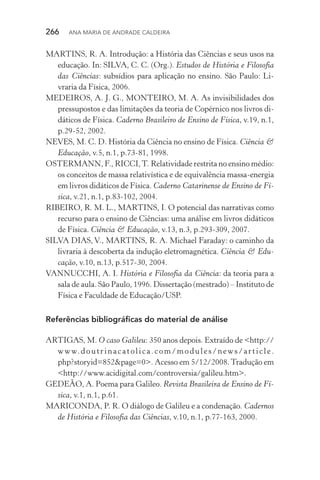266  Ana Maria de Andrade Caldeira
MARTINS, R. A. Introdução: a História das Ciências e seus usos na
educação. In: SILVA, C. C. (Org.). Estudos de História e Filosofia
das Ciências: subsídios para aplicação no ensino. São Paulo: Li‑
vraria da Física, 2006.
MEDEIROS, A. J. G., MONTEIRO, M. A. As invisibilidades dos
pressupostos e das limitações da teoria de Copérnico nos livros di‑
dáticos de Física. Caderno Brasileiro de Ensino de Física, v.19, n.1,
p.29­‑52, 2002.
NEVES, M. C. D. História da Ciência no ensino de Física. Ciência &
Educação, v.5, n.1, p.73­‑81, 1998.
OSTERMANN, F., RICCI,T. Relatividade restrita no ensino médio:
os conceitos de massa relativística e de equivalência massa­‑energia
em livros didáticos de Física. Caderno Catarinense de Ensino de Fí‑
sica, v.21, n.1, p.83­‑102, 2004.
RIBEIRO, R. M. L., MARTINS, I. O potencial das narrativas como
recurso para o ensino de Ciências: uma análise em livros didáticos
de Física. Ciência & Educação, v.13, n.3, p.293­‑309, 2007.
SILVA DIAS, V., MARTINS, R. A. Michael Faraday: o caminho da
livraria à descoberta da indução eletromagnética. Ciência & Edu‑
cação, v.10, n.13, p.517­‑30, 2004.
VANNUCCHI, A. I. História e Filosofia da Ciência: da teoria para a
sala de aula. São Paulo, 1996. Dissertação (mestrado) – Instituto de
Física e Faculdade de Educação/USP.
Referências bibliográficas do material de análise
ARTIGAS, M. O caso Galileu: 350 anos depois. Extraído de <http://
www.doutrinacatolica.com/modules/news/article.
php?storyid=852&page=0>. Acesso em 5/12/2008.Tradução em
<http://www.acidigital.com/controversia/galileu.htm>.
GEDEÃO, A. Poema para Galileo. Revista Brasileira de Ensino de Fí‑
sica, v.1, n.1, p.61.
MARICONDA, P. R. O diálogo de Galileu e a condenação. Cadernos
de História e Filosofia das Ciências, v.10, n.1, p.77­‑163, 2000.
 