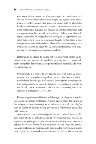26  Ana Maria de Andrade Caldeira
para constituir­‑se: construir diagramas que lhe permitam expli‑
citar as relações essenciais na constituição dos signos como pensa‑
mento e conferir como base para esta construção os elementos
fundamentais com os quais se compõe o universo de toda e qual‑
quer experiência. Deverão daí resultar as formas permitidas para
a representação da realidade fenomênica. O diagrama básico do
signo, submetido às exigências e às restrições da experiência pos‑
sível, dará lugar à classe de signos que deverão contemplar em seus
componentes essenciais todas as classes de pensamento que uma
inteligência capaz de aprender, e, consequentemente, com expe­
riência, recorre na determinação da conduta.
Retomando as ideias de Peirce sobre o diagrama básico da re‑
presentação do pensamento mediado por signos e representado
pelas categorias denominadas de primeiridade, secundidade e ter‑
ceiridade, tem­‑se:
Primeiridade é o modo de ser daquilo que é tal como é, positi­
vamente e sem referência a qualquer outra coisa. Secundidade é o
modo de ser daquilo que é tal como é, com respeito a um segundo,
mas independente de qualquer terceiro. Terceiridade é o modo de
ser daquilo que é tal como é, colocado em relação recíproca a um
segundo e um terceiro. (CP 8.328)
Essas categorias subsidiaram a elaboração de diagramas semió‑
ticos com categorias ecológicas. A ideia apresentada foi munir­‑se
das categorias fenomenológicas semióticas e estabelecer relações
com as variáveis presentes nos processos e fenômenos estudados
pela Ecologia.
Ancorado na concepção de signo e tendo o conhecimento ecoló‑
gico como objeto de estudo inicial da referida pesquisa, buscou­‑se
organizar os principais temas que se evidenciaram como possíveis
objetos de estudo. Dessa forma, recorreu­‑se a um diagrama semió‑
tico que norteou o pensamento do pesquisador e permitiu avanços
e correções de rumo no desenvolvimento de uma teoria pertinente
 